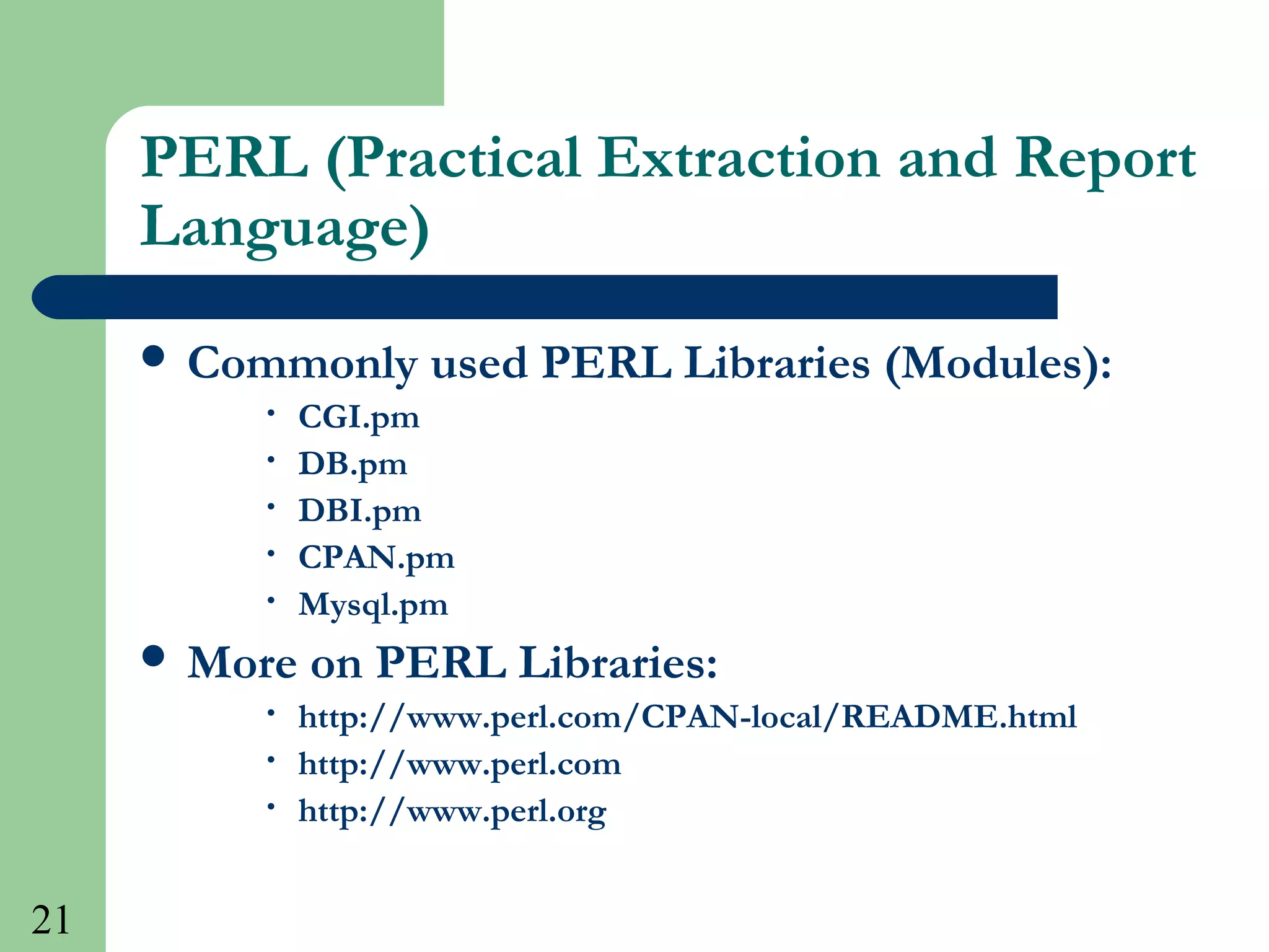21
PERL (Practical Extraction and Report
Language)
 Commonly used PERL Libraries (Modules):
• CGI.pm
• DB.pm
• DBI.pm
• CPAN.pm
• Mysql.pm
 More on PERL Libraries:
• http://www.perl.com/CPAN-local/README.html
• http://www.perl.com
• http://www.perl.org
 