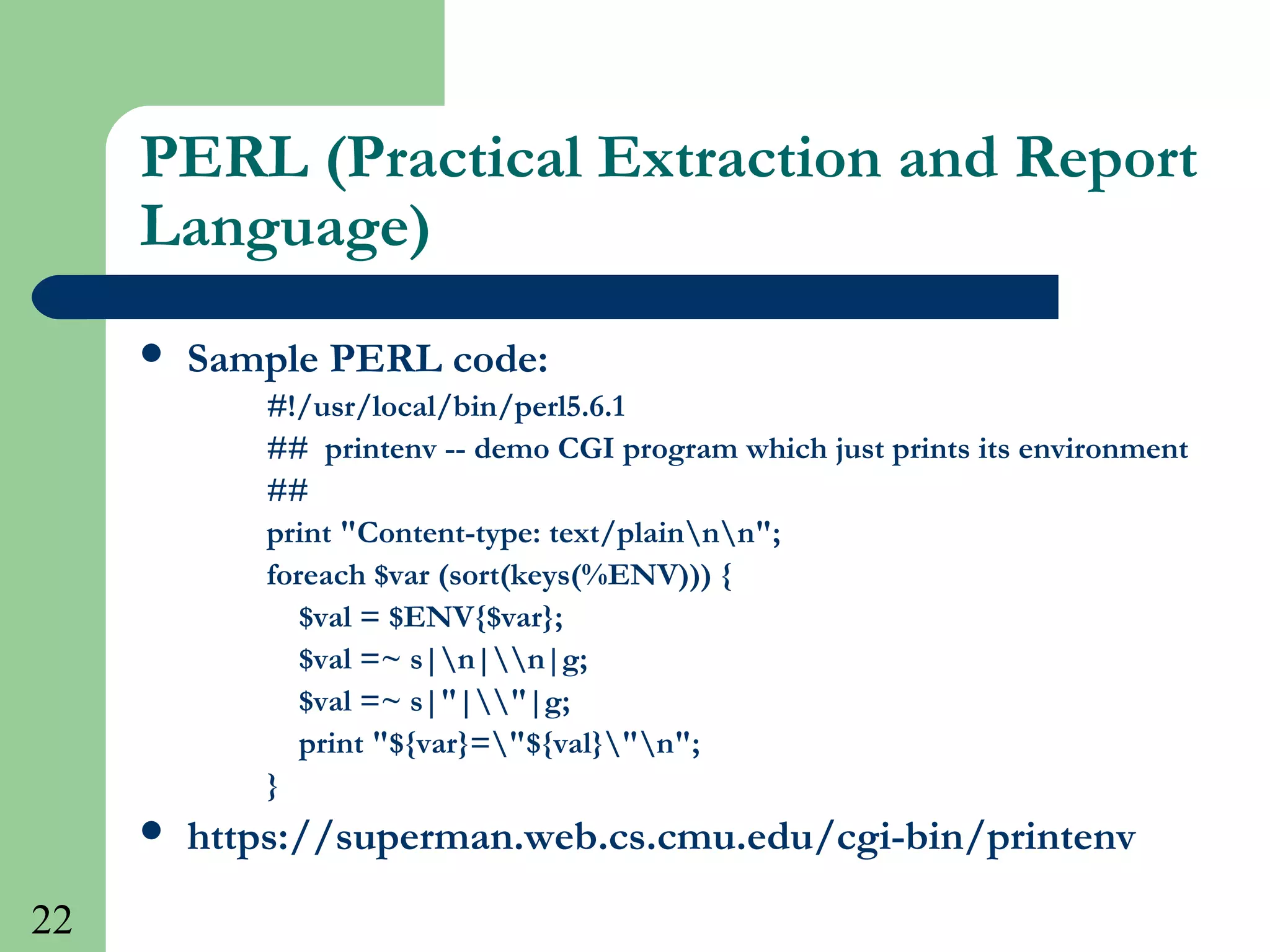22
PERL (Practical Extraction and Report
Language)
 Sample PERL code:
#!/usr/local/bin/perl5.6.1
## printenv -- demo CGI program which just prints its environment
##
print "Content-type: text/plainnn";
foreach $var (sort(keys(%ENV))) {
$val = $ENV{$var};
$val =~ s|n|n|g;
$val =~ s|"|"|g;
print "${var}="${val}"n";
}
 https://superman.web.cs.cmu.edu/cgi-bin/printenv
 