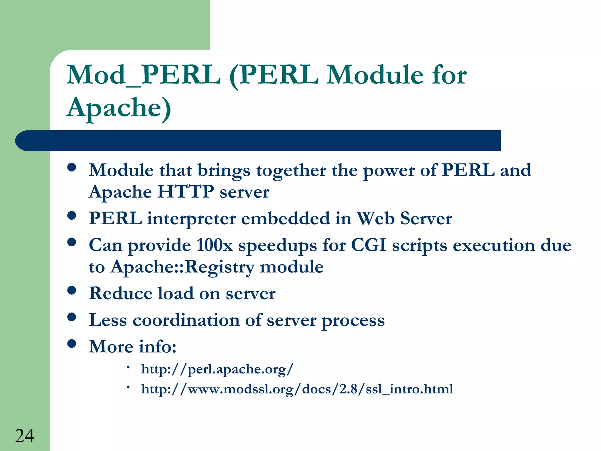 24
Mod_PERL (PERL Module for
Apache)
 Module that brings together the power of PERL and
Apache HTTP server
 PERL interpreter embedded in Web Server
 Can provide 100x speedups for CGI scripts execution due
to Apache::Registry module
 Reduce load on server
 Less coordination of server process
 More info:
• http://perl.apache.org/
• http://www.modssl.org/docs/2.8/ssl_intro.html
 