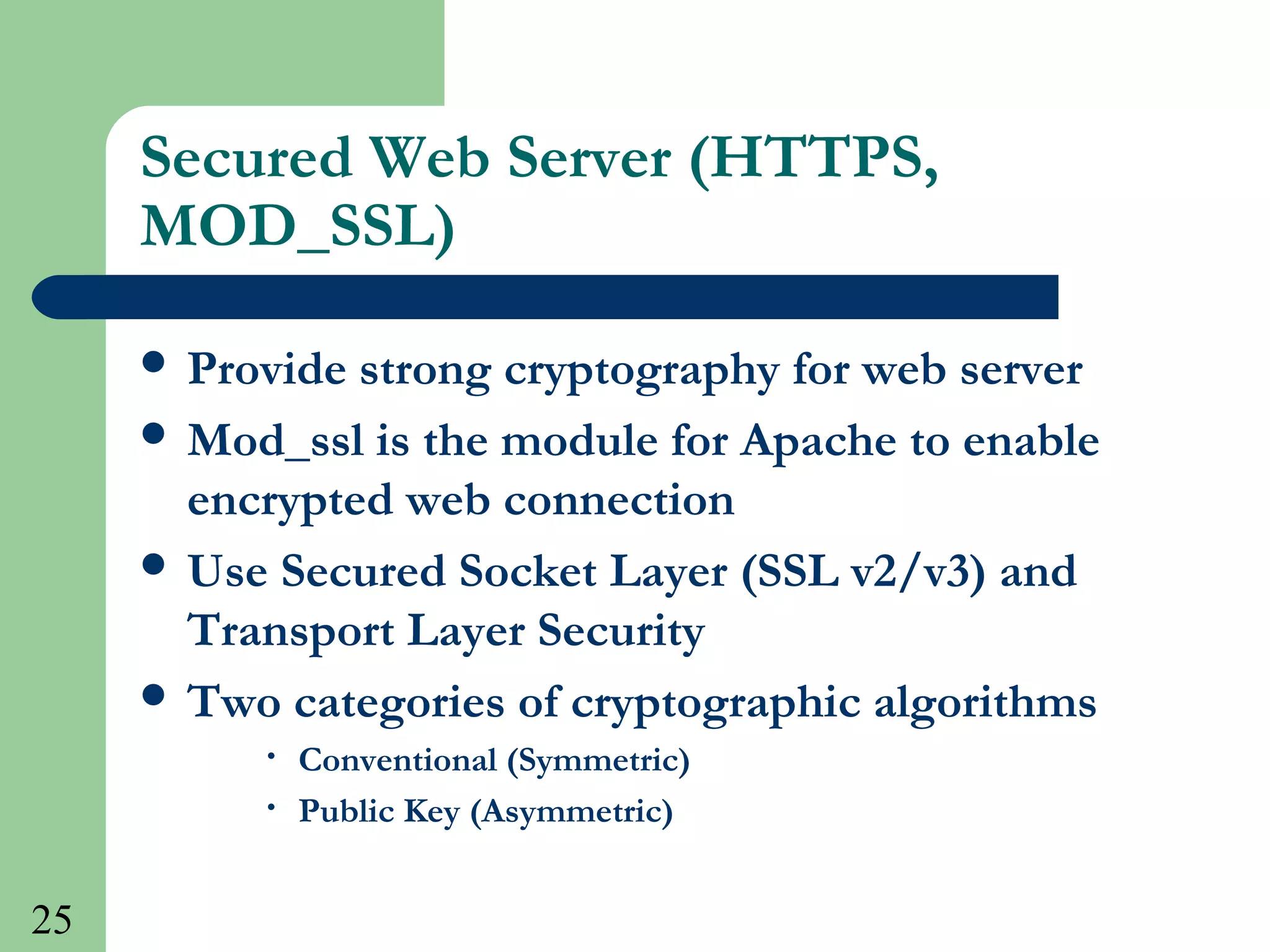 25
Secured Web Server (HTTPS,
MOD_SSL)
 Provide strong cryptography for web server
 Mod_ssl is the module for Apache to enable
encrypted web connection
 Use Secured Socket Layer (SSL v2/v3) and
Transport Layer Security
 Two categories of cryptographic algorithms
• Conventional (Symmetric)
• Public Key (Asymmetric)
 