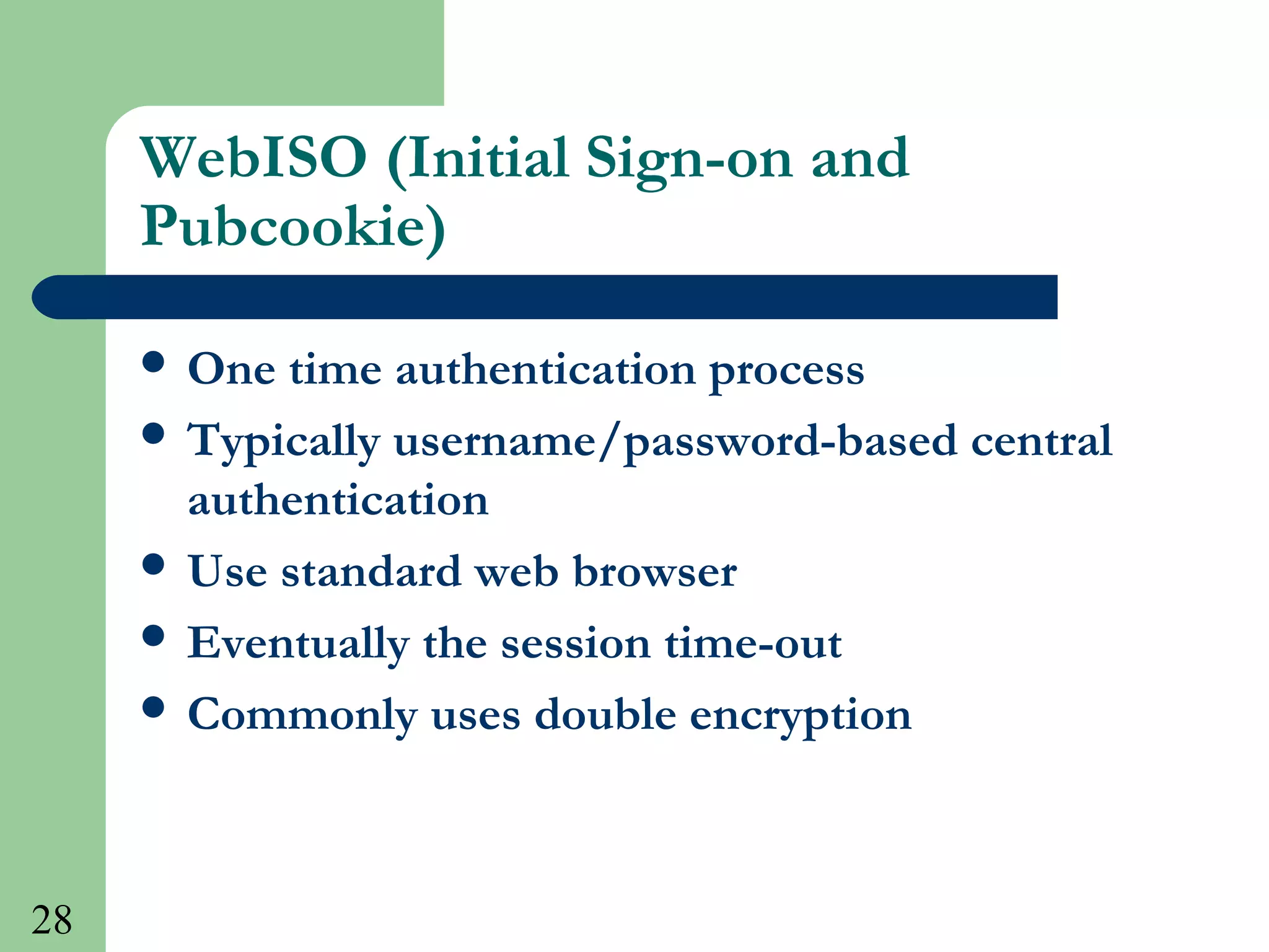 28
WebISO (Initial Sign-on and
Pubcookie)
 One time authentication process
 Typically username/password-based central
authentication
 Use standard web browser
 Eventually the session time-out
 Commonly uses double encryption
 