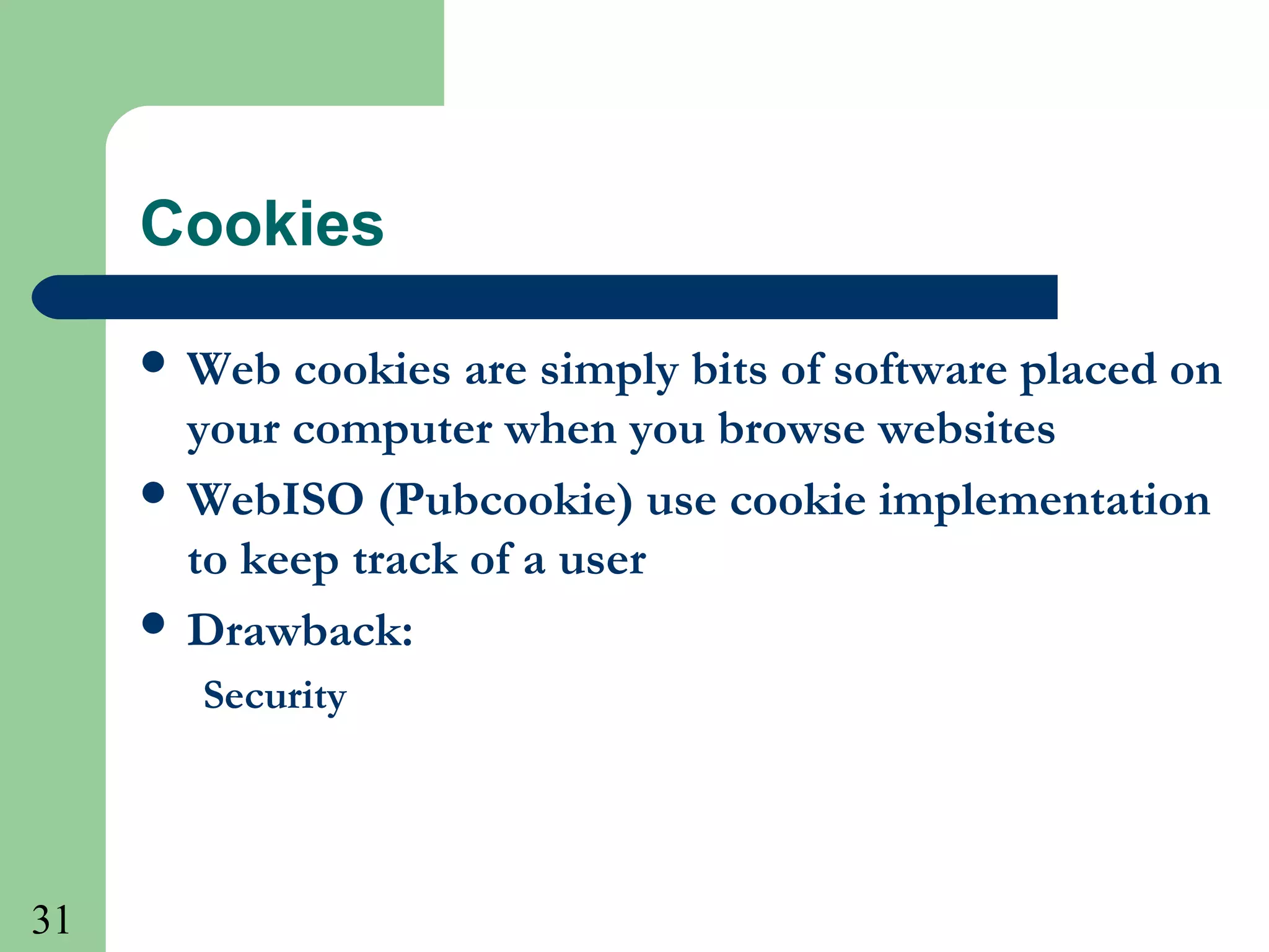 31
Cookies
 Web cookies are simply bits of software placed on
your computer when you browse websites
 WebISO (Pubcookie) use cookie implementation
to keep track of a user
 Drawback:
Security
 