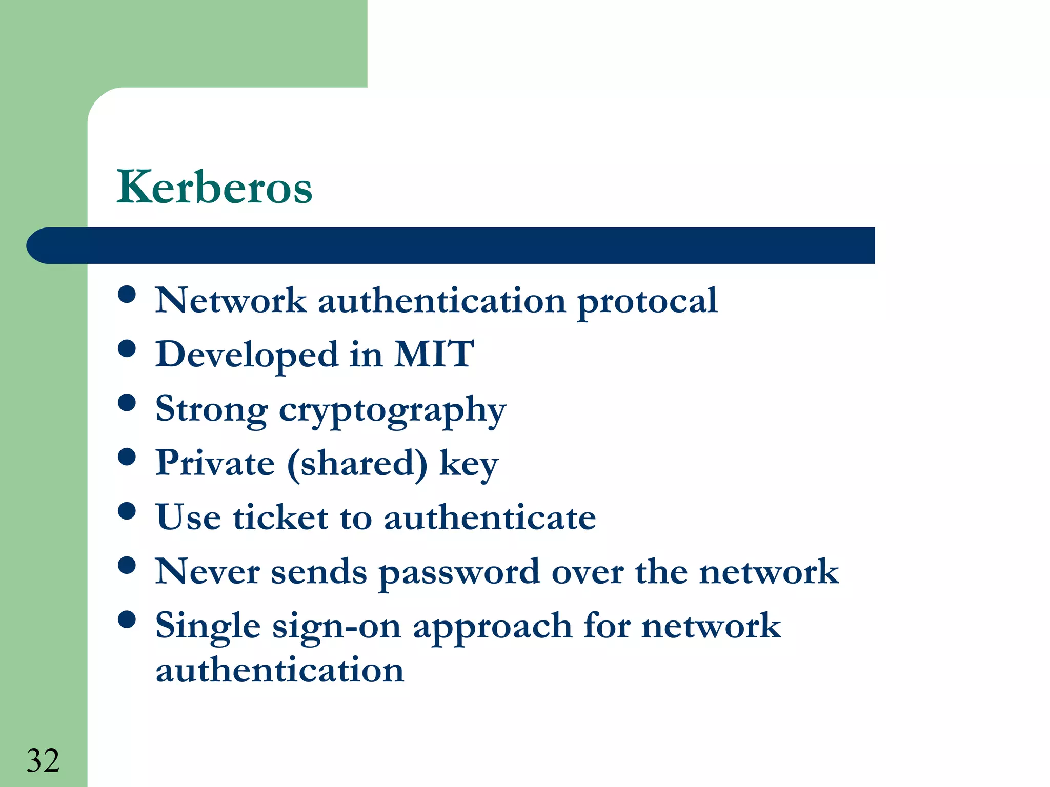 32
Kerberos
 Network authentication protocal
 Developed in MIT
 Strong cryptography
 Private (shared) key
 Use ticket to authenticate
 Never sends password over the network
 Single sign-on approach for network
authentication
 