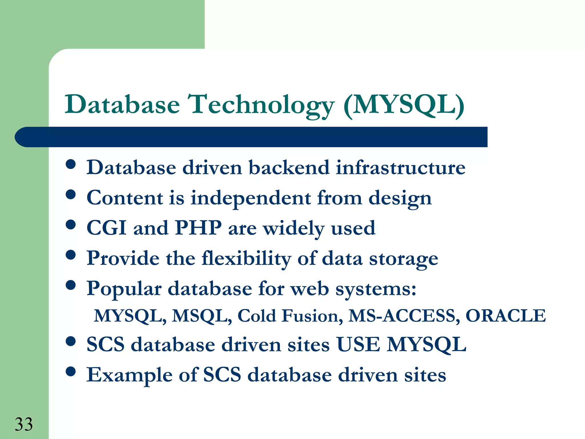 33
Database Technology (MYSQL)
 Database driven backend infrastructure
 Content is independent from design
 CGI and PHP are widely used
 Provide the flexibility of data storage
 Popular database for web systems:
MYSQL, MSQL, Cold Fusion, MS-ACCESS, ORACLE
 SCS database driven sites USE MYSQL
 Example of SCS database driven sites
 