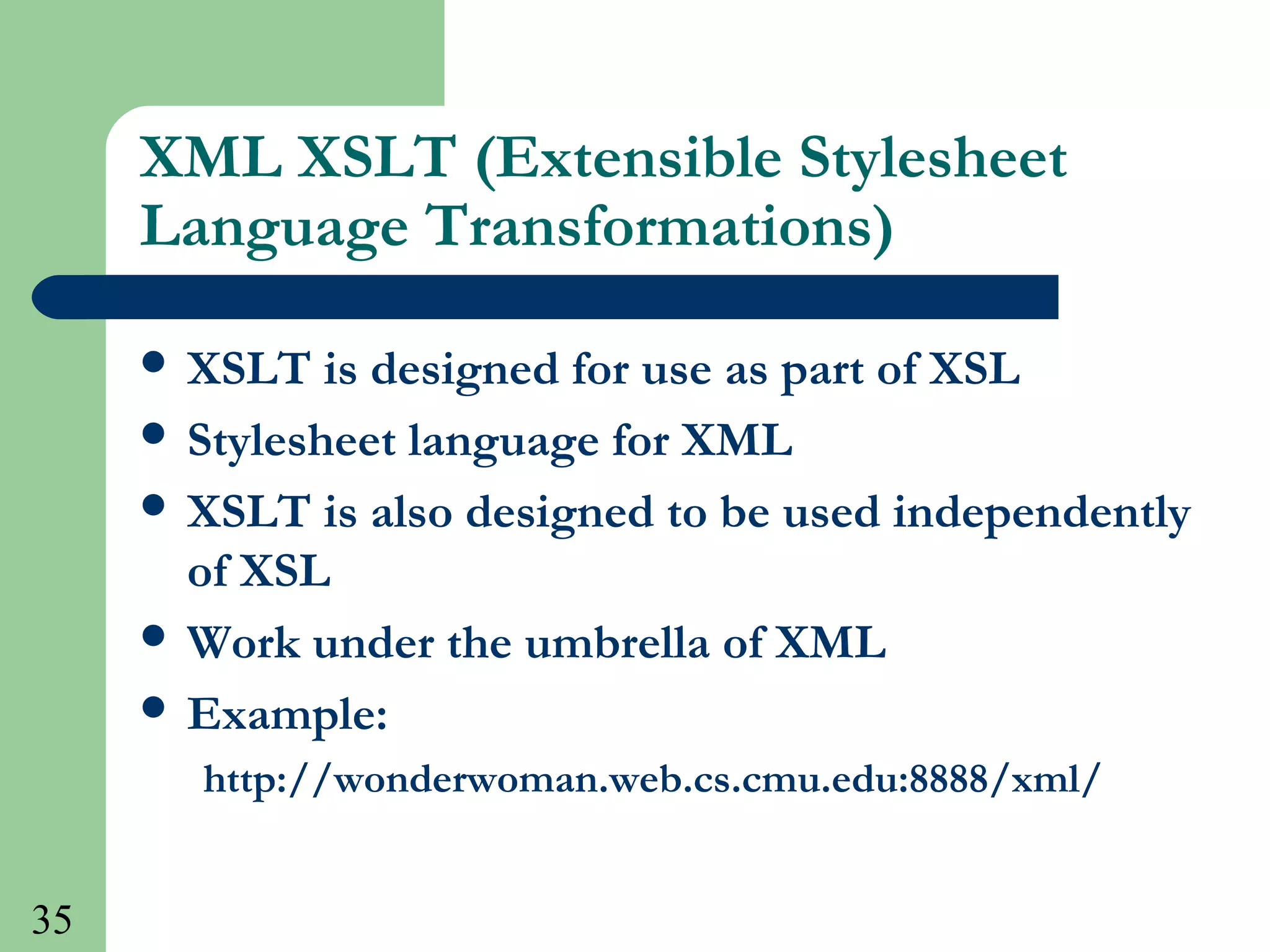 35
XML XSLT (Extensible Stylesheet
Language Transformations)
 XSLT is designed for use as part of XSL
 Stylesheet language for XML
 XSLT is also designed to be used independently
of XSL
 Work under the umbrella of XML
 Example:
http://wonderwoman.web.cs.cmu.edu:8888/xml/
 