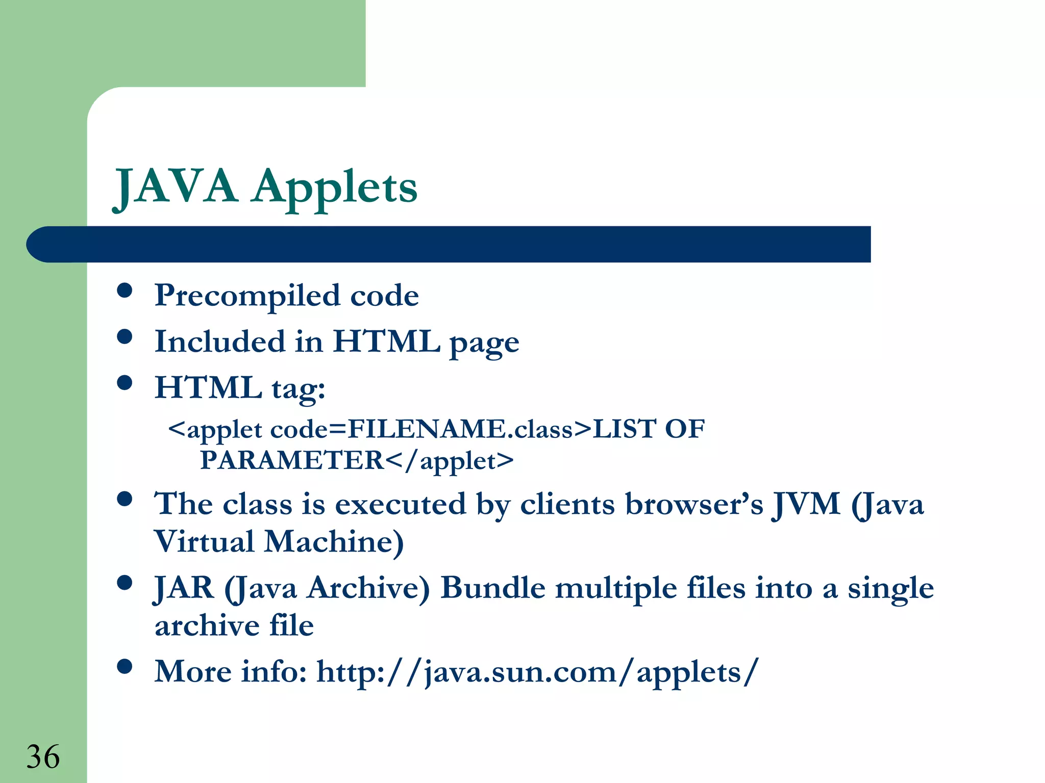 36
JAVA Applets
 Precompiled code
 Included in HTML page
 HTML tag:
<applet code=FILENAME.class>LIST OF
PARAMETER</applet>
 The class is executed by clients browser’s JVM (Java
Virtual Machine)
 JAR (Java Archive) Bundle multiple files into a single
archive file
 More info: http://java.sun.com/applets/
 