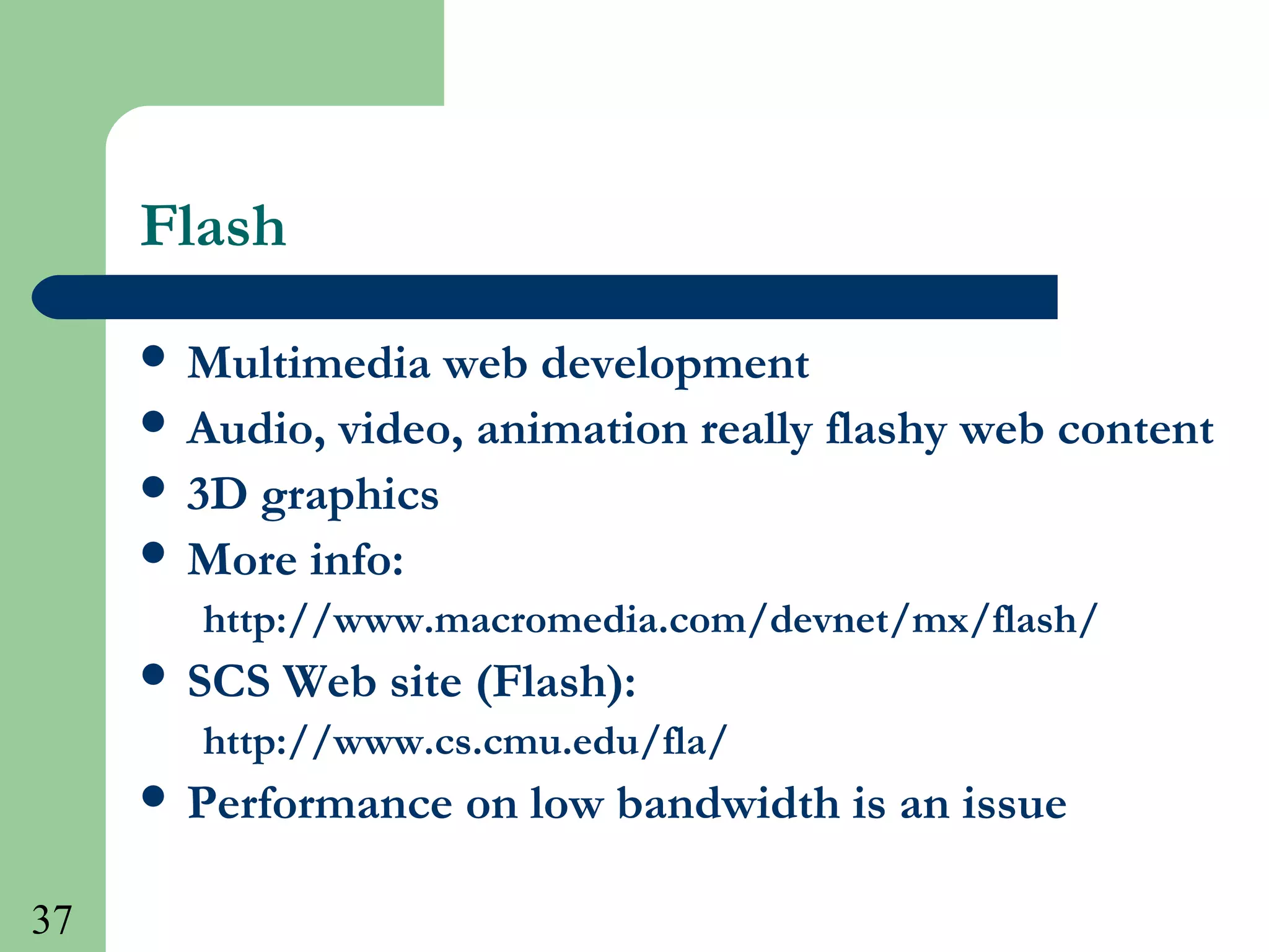 37
Flash
 Multimedia web development
 Audio, video, animation really flashy web content
 3D graphics
 More info:
http://www.macromedia.com/devnet/mx/flash/
 SCS Web site (Flash):
http://www.cs.cmu.edu/fla/
 Performance on low bandwidth is an issue
 