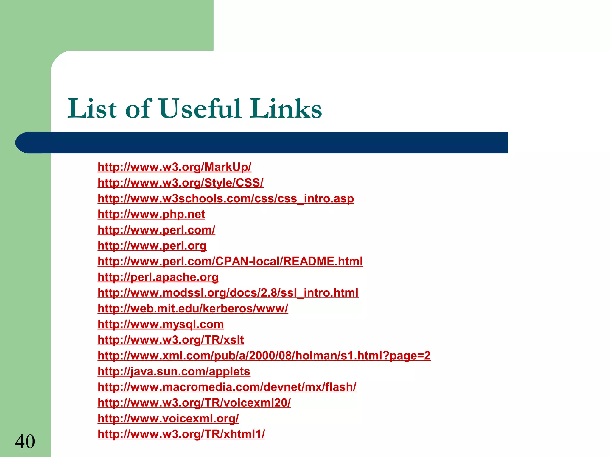 40
List of Useful Links
http://www.w3.org/MarkUp/
http://www.w3.org/Style/CSS/
http://www.w3schools.com/css/css_intro.asp
http://www.php.net
http://www.perl.com/
http://www.perl.org
http://www.perl.com/CPAN-local/README.html
http://perl.apache.org
http://www.modssl.org/docs/2.8/ssl_intro.html
http://web.mit.edu/kerberos/www/
http://www.mysql.com
http://www.w3.org/TR/xslt
http://www.xml.com/pub/a/2000/08/holman/s1.html?page=2
http://java.sun.com/applets
http://www.macromedia.com/devnet/mx/flash/
http://www.w3.org/TR/voicexml20/
http://www.voicexml.org/
http://www.w3.org/TR/xhtml1/
 