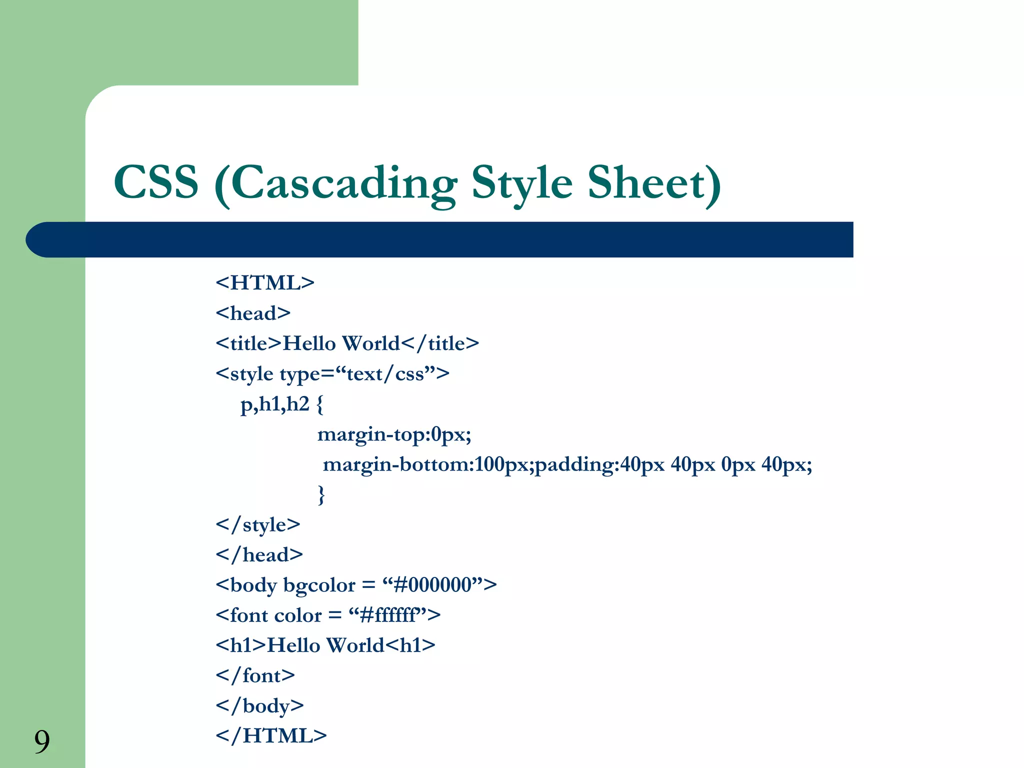 9
CSS (Cascading Style Sheet)
<HTML>
<head>
<title>Hello World</title>
<style type=“text/css”>
p,h1,h2 {
margin-top:0px;
margin-bottom:100px;padding:40px 40px 0px 40px;
}
</style>
</head>
<body bgcolor = “#000000”>
<font color = “#ffffff”>
<h1>Hello World<h1>
</font>
</body>
</HTML>
 