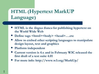 1
HTML (Hypertext MarkUP
Language)
 HTML is the lingua franca for publishing hypertext on
the World Wide Web
 Define tags <html><body> <head>….etc
 Allow to embed other scripting languages to manipulate
design layout, text and graphics
 Platform independent
 Current version is 4.x and in February W3C released the
first draft of a test suite 4.01
 For more info: http://www.w3.org/MarkUp/
 