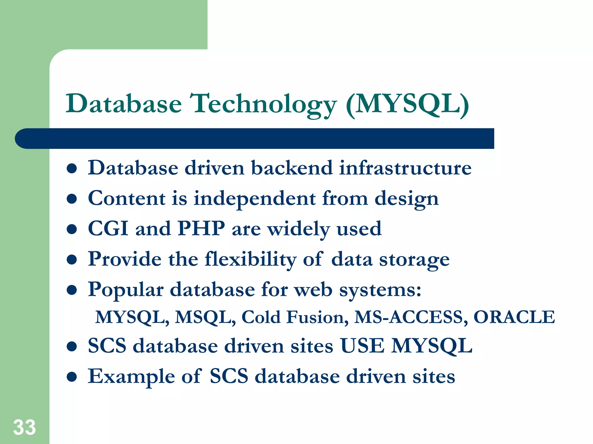 33
Database Technology (MYSQL)
 Database driven backend infrastructure
 Content is independent from design
 CGI and PHP are widely used
 Provide the flexibility of data storage
 Popular database for web systems:
MYSQL, MSQL, Cold Fusion, MS-ACCESS, ORACLE
 SCS database driven sites USE MYSQL
 Example of SCS database driven sites
 