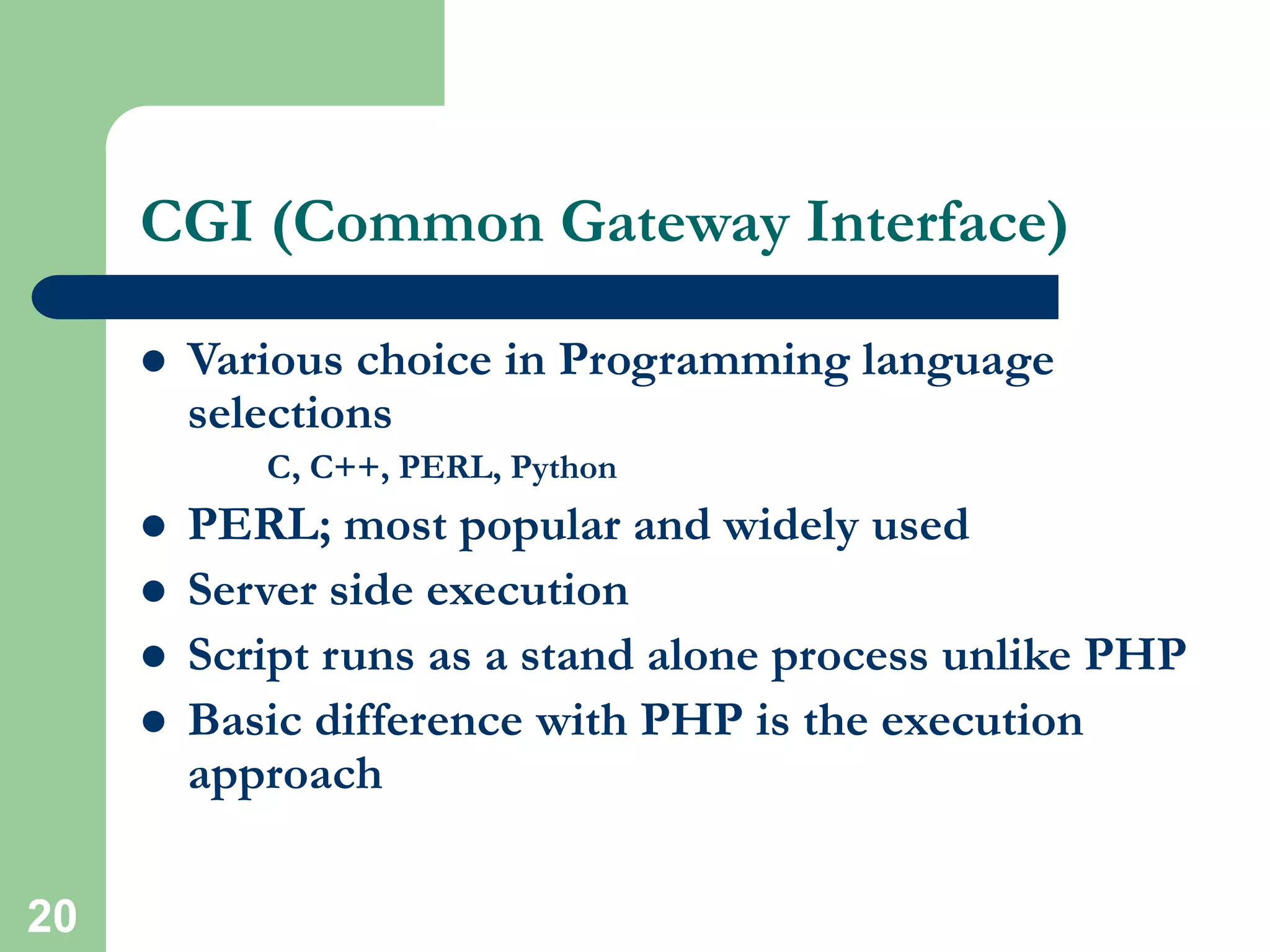 20
CGI (Common Gateway Interface)
 Various choice in Programming language
selections
C, C++, PERL, Python
 PERL; most popular and widely used
 Server side execution
 Script runs as a stand alone process unlike PHP
 Basic difference with PHP is the execution
approach
 
