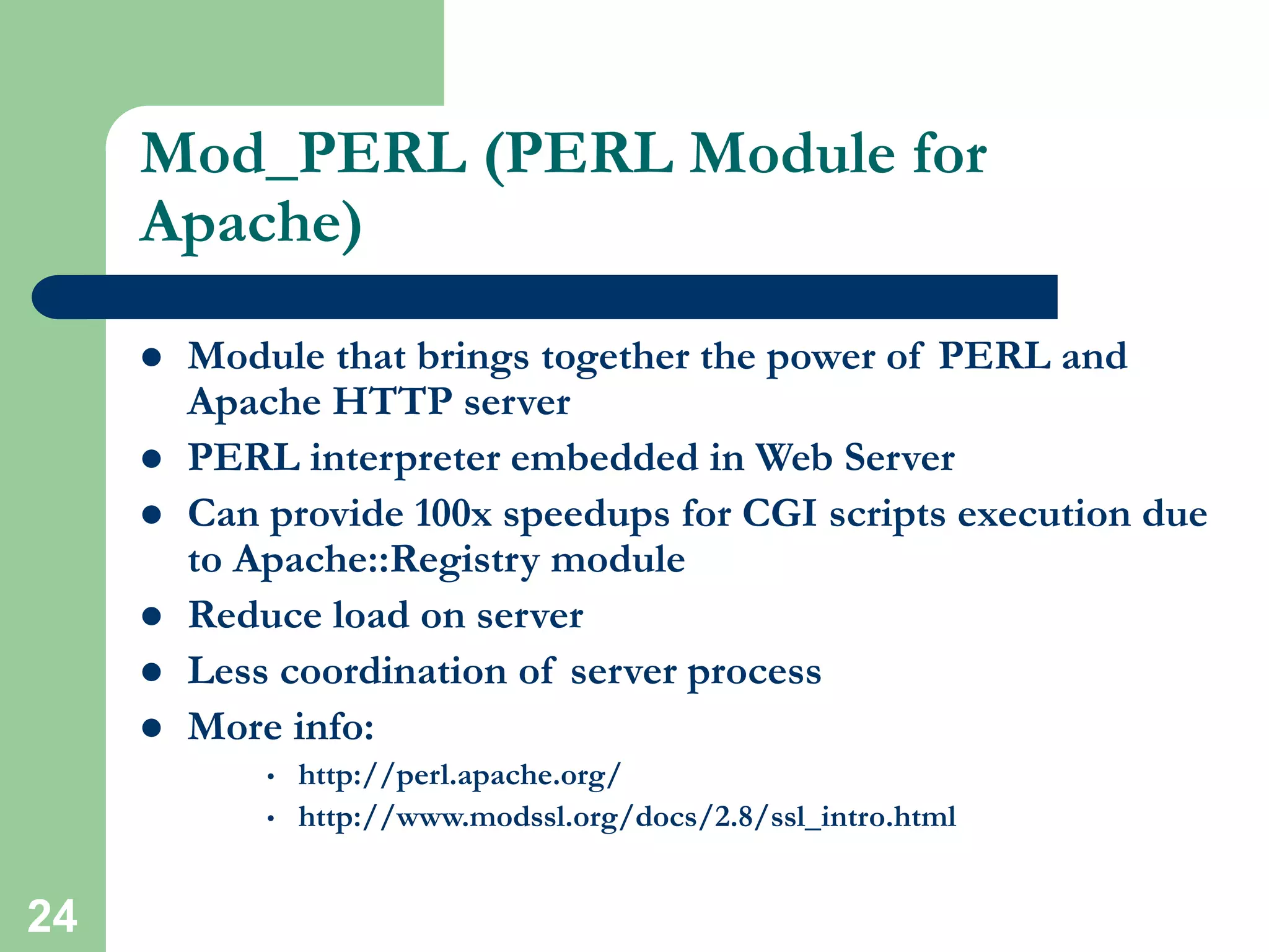 24
Mod_PERL (PERL Module for
Apache)
 Module that brings together the power of PERL and
Apache HTTP server
 PERL interpreter embedded in Web Server
 Can provide 100x speedups for CGI scripts execution due
to Apache::Registry module
 Reduce load on server
 Less coordination of server process
 More info:
• http://perl.apache.org/
• http://www.modssl.org/docs/2.8/ssl_intro.html
 