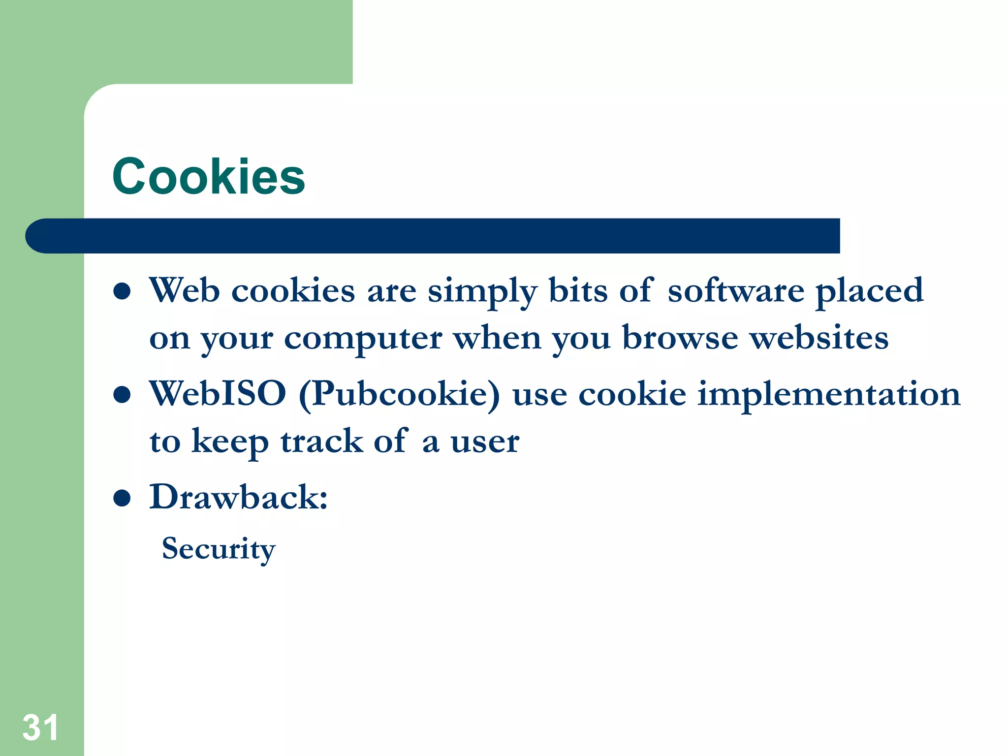 31
Cookies
 Web cookies are simply bits of software placed
on your computer when you browse websites
 WebISO (Pubcookie) use cookie implementation
to keep track of a user
 Drawback:
Security
 