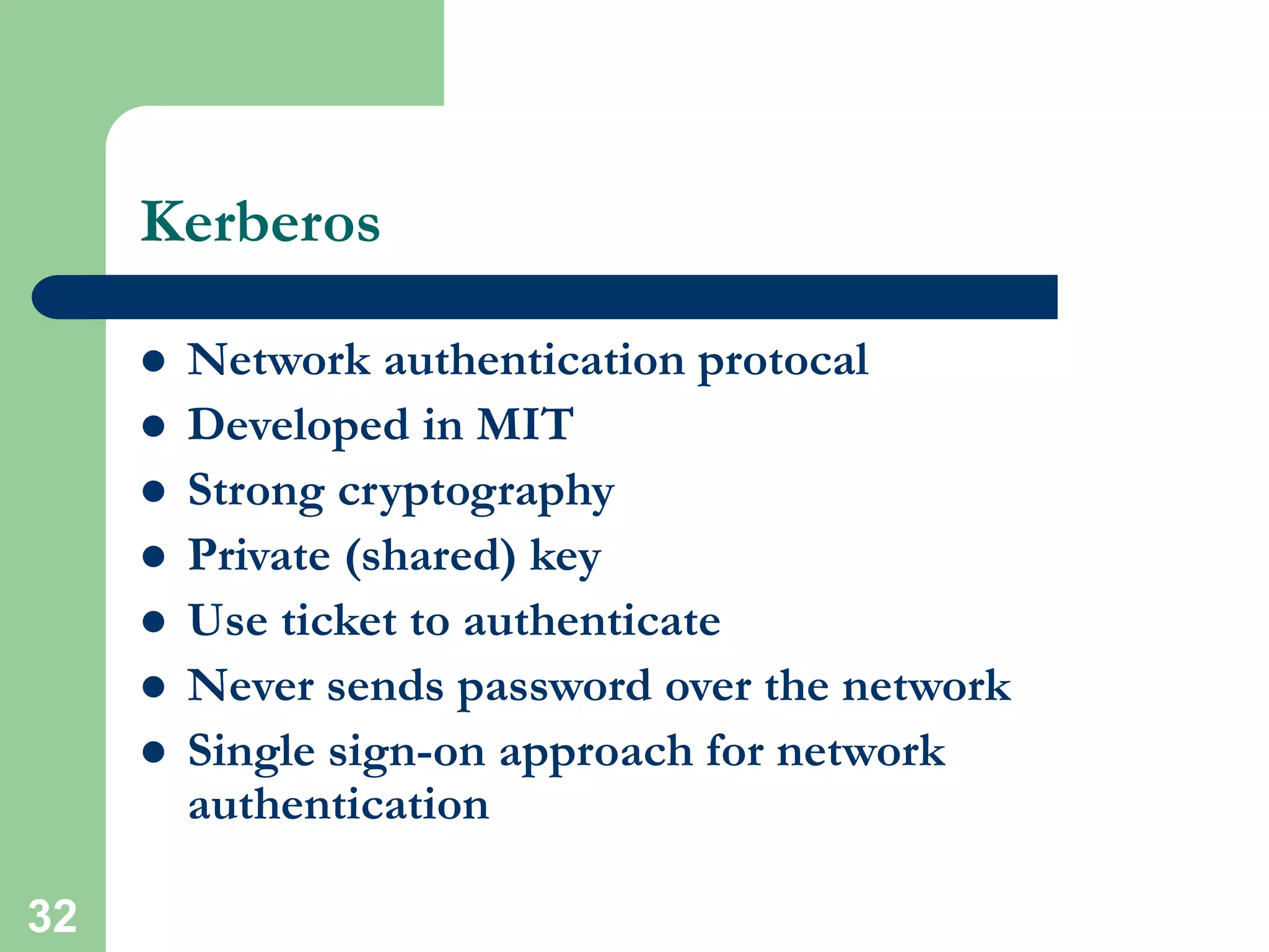 32
Kerberos
 Network authentication protocal
 Developed in MIT
 Strong cryptography
 Private (shared) key
 Use ticket to authenticate
 Never sends password over the network
 Single sign-on approach for network
authentication
 