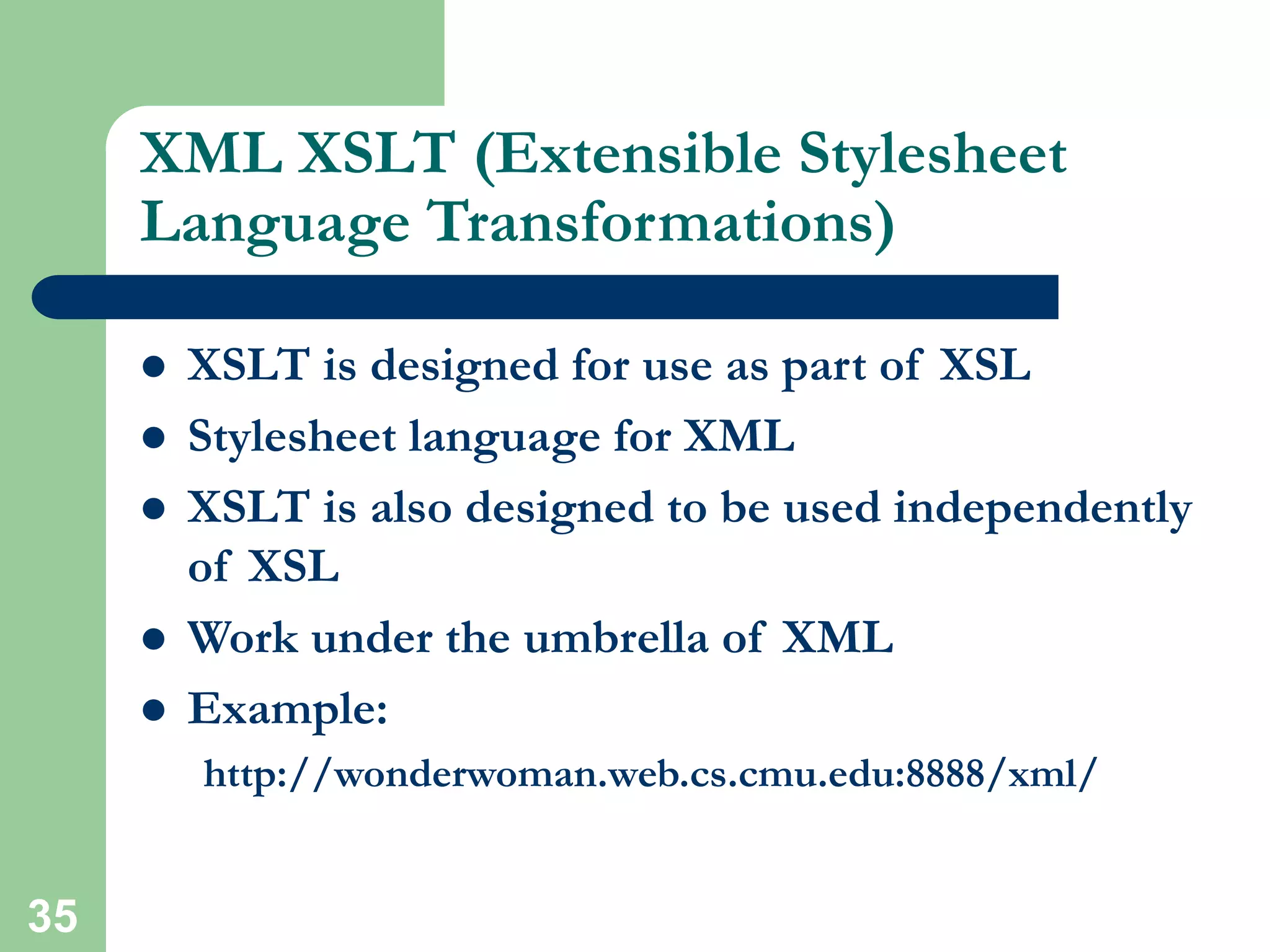 35
XML XSLT (Extensible Stylesheet
Language Transformations)
 XSLT is designed for use as part of XSL
 Stylesheet language for XML
 XSLT is also designed to be used independently
of XSL
 Work under the umbrella of XML
 Example:
http://wonderwoman.web.cs.cmu.edu:8888/xml/
 