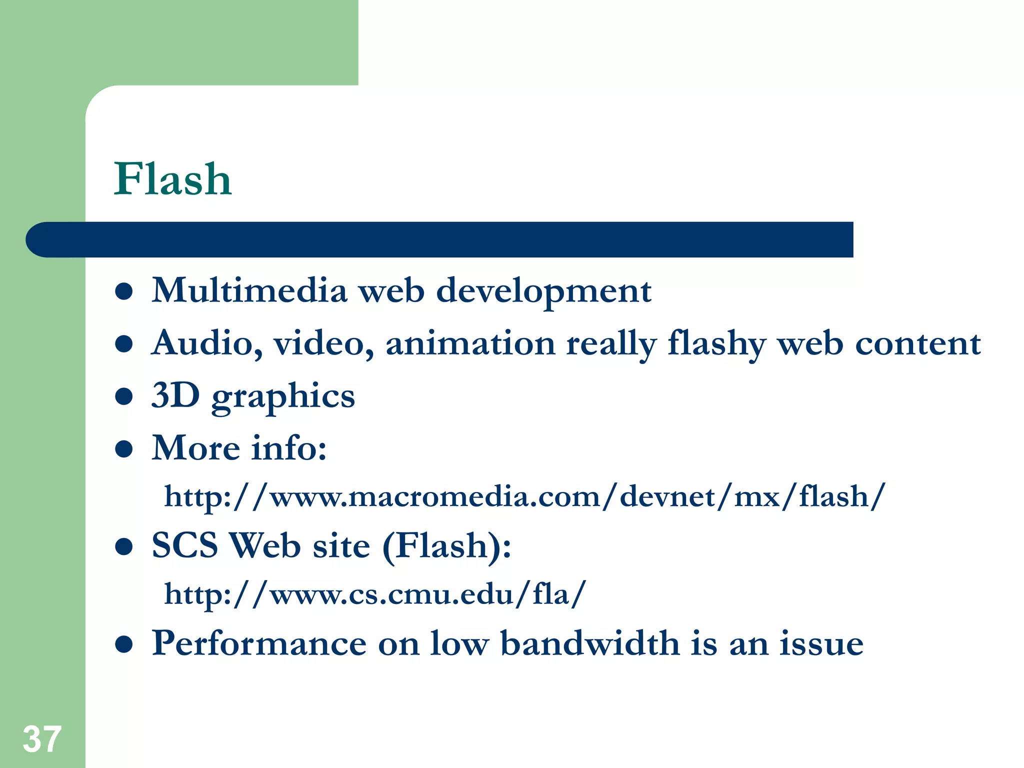 37
Flash
 Multimedia web development
 Audio, video, animation really flashy web content
 3D graphics
 More info:
http://www.macromedia.com/devnet/mx/flash/
 SCS Web site (Flash):
http://www.cs.cmu.edu/fla/
 Performance on low bandwidth is an issue
 