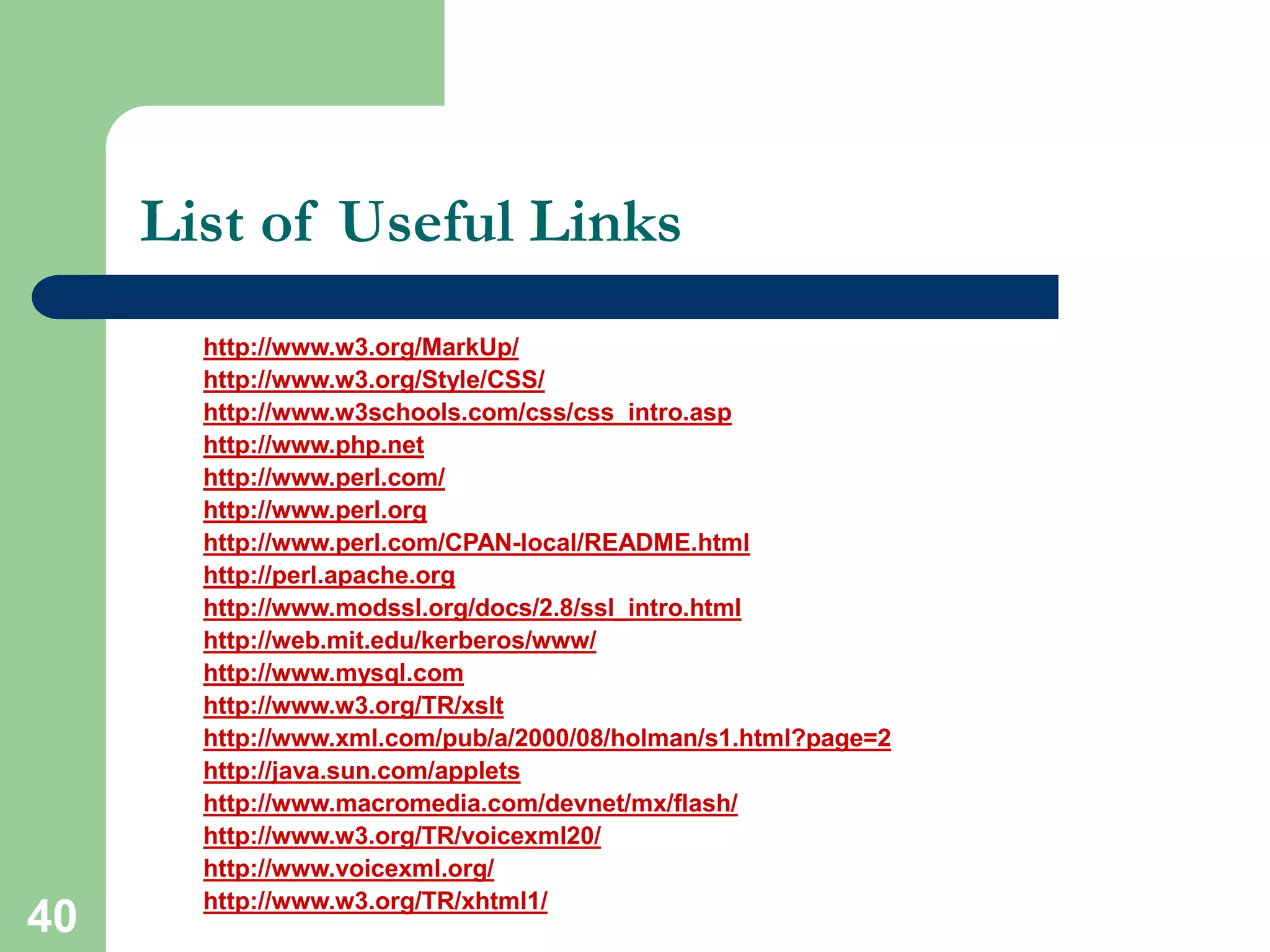 40
List of Useful Links
http://www.w3.org/MarkUp/
http://www.w3.org/Style/CSS/
http://www.w3schools.com/css/css_intro.asp
http://www.php.net
http://www.perl.com/
http://www.perl.org
http://www.perl.com/CPAN-local/README.html
http://perl.apache.org
http://www.modssl.org/docs/2.8/ssl_intro.html
http://web.mit.edu/kerberos/www/
http://www.mysql.com
http://www.w3.org/TR/xslt
http://www.xml.com/pub/a/2000/08/holman/s1.html?page=2
http://java.sun.com/applets
http://www.macromedia.com/devnet/mx/flash/
http://www.w3.org/TR/voicexml20/
http://www.voicexml.org/
http://www.w3.org/TR/xhtml1/
 