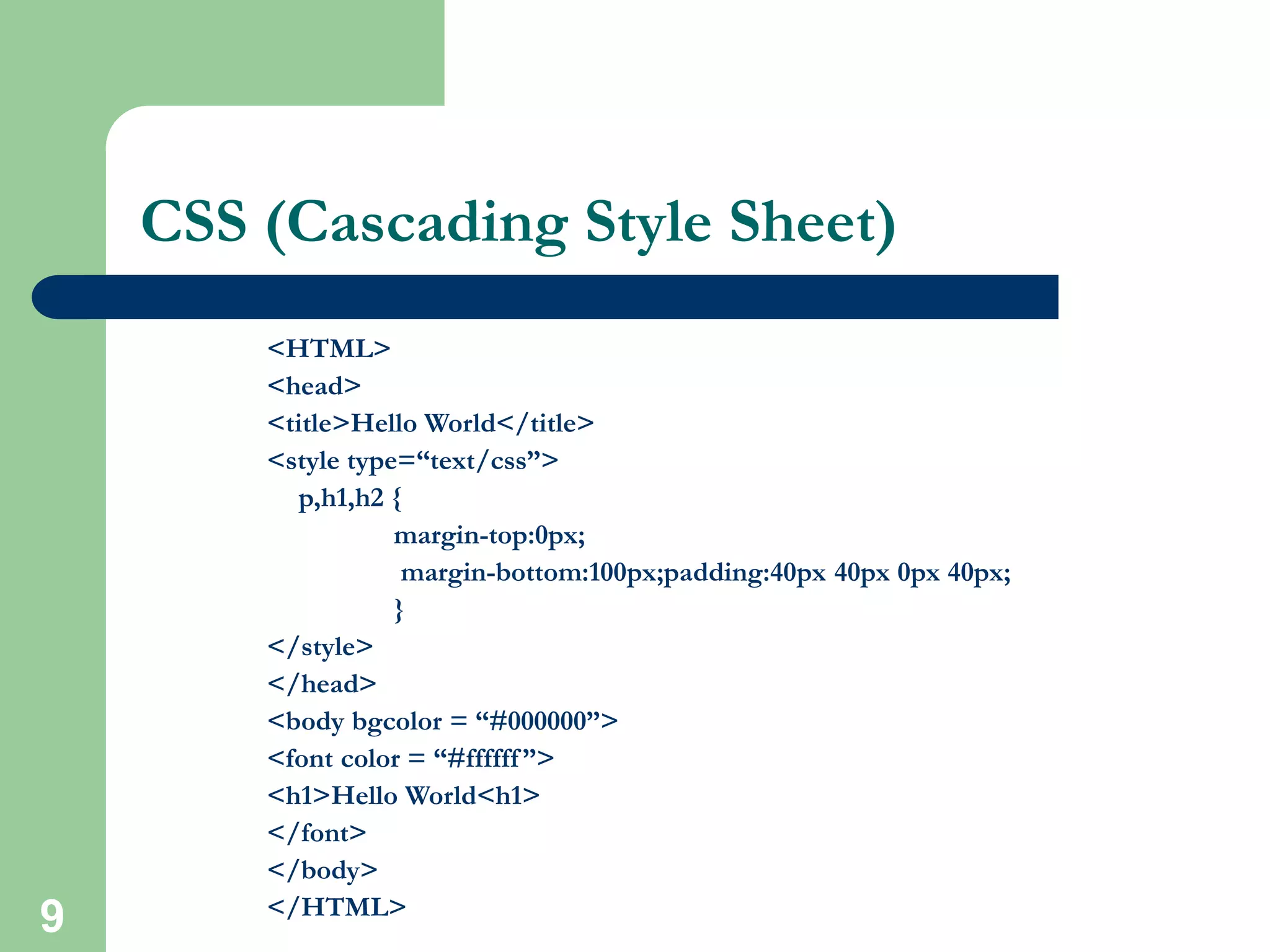 9
CSS (Cascading Style Sheet)
<HTML>
<head>
<title>Hello World</title>
<style type=“text/css”>
p,h1,h2 {
margin-top:0px;
margin-bottom:100px;padding:40px 40px 0px 40px;
}
</style>
</head>
<body bgcolor = “#000000”>
<font color = “#ffffff”>
<h1>Hello World<h1>
</font>
</body>
</HTML>
 