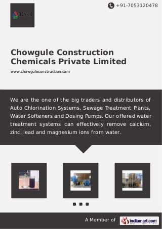 +91-7053120478
A Member of
Chowgule Construction
Chemicals Private Limited
www.chowguleconstruction.com
We are the one of the big traders and distributors of
Auto Chlorination Systems, Sewage Treatment Plants,
Water Softeners and Dosing Pumps. Our offered water
treatment systems can eﬀectively remove calcium,
zinc, lead and magnesium ions from water.
 