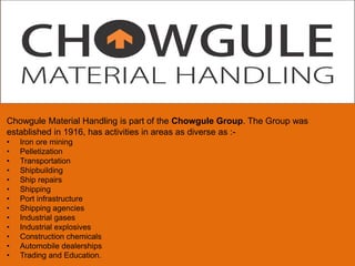 Chowgule Material Handling is part of the Chowgule Group. The Group was
established in 1916, has activities in areas as diverse as :•
•
•
•
•
•
•
•
•
•
•
•
•

Iron ore mining
Pelletization
Transportation
Shipbuilding
Ship repairs
Shipping
Port infrastructure
Shipping agencies
Industrial gases
Industrial explosives
Construction chemicals
Automobile dealerships
Trading and Education.

 