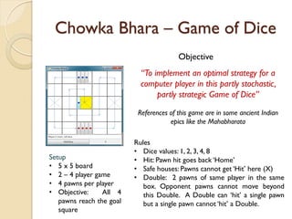 Chowka Bhara – Game of Dice
                                         Objective
                            “To implement an optimal strategy for a
                            computer player in this partly stochastic,
                                 partly strategic Game of Dice”

                           References of this game are in some ancient Indian
                                      epics like the Mahabharata

                          Rules
                          • Dice values: 1, 2, 3, 4, 8
Setup                     • Hit: Pawn hit goes back ‘Home’
• 5 x 5 board             • Safe houses: Pawns cannot get ‘Hit’ here (X)
• 2 – 4 player game       • Double: 2 pawns of same player in the same
• 4 pawns per player         box. Opponent pawns cannot move beyond
• Objective:     All 4       this Double. A Double can ‘hit’ a single pawn
   pawns reach the goal      but a single pawn cannot ‘hit’ a Double.
   square
 