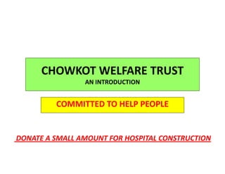 CHOWKOT WELFARE TRUST
AN INTRODUCTION
COMMITTED TO HELP PEOPLE
DONATE A SMALL AMOUNT FOR HOSPITAL CONSTRUCTION
 