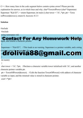 C++: How many lines in the code segment below contain syntax errors? Please provide
explanation for answer, as in which lines and why. char*TowerofPower (char* Superman)
Superman "Kal-El"; = return Superman; int main () char tower = 'A', *ptr; ptr = Towe
rofPower(&tower;); return 0; Answers: 0 2 3
Solution
#include
#include
using namespace std;
char* TowerOfPower(char* Superman) //Defines a function which takes a character pointer as
input, and returns a character pointer.
{
Superman = "Kal-El"; //This leads to an warning. Superman is a pointer variable, and a string
constant cannot be assigned to this.
return Superman; //Returning a character pointer variable.
}
int main()
{
char tower = 'A', *ptr; //Declares a character variable tower initialized with 'A', and another
character pointer variable ptr.
ptr = TowerOfPower(&tower); //Calls the function TowerOfPower() with address of character
variable as input, and the returned value is stored in character pointer.
cout<<*ptr<
 