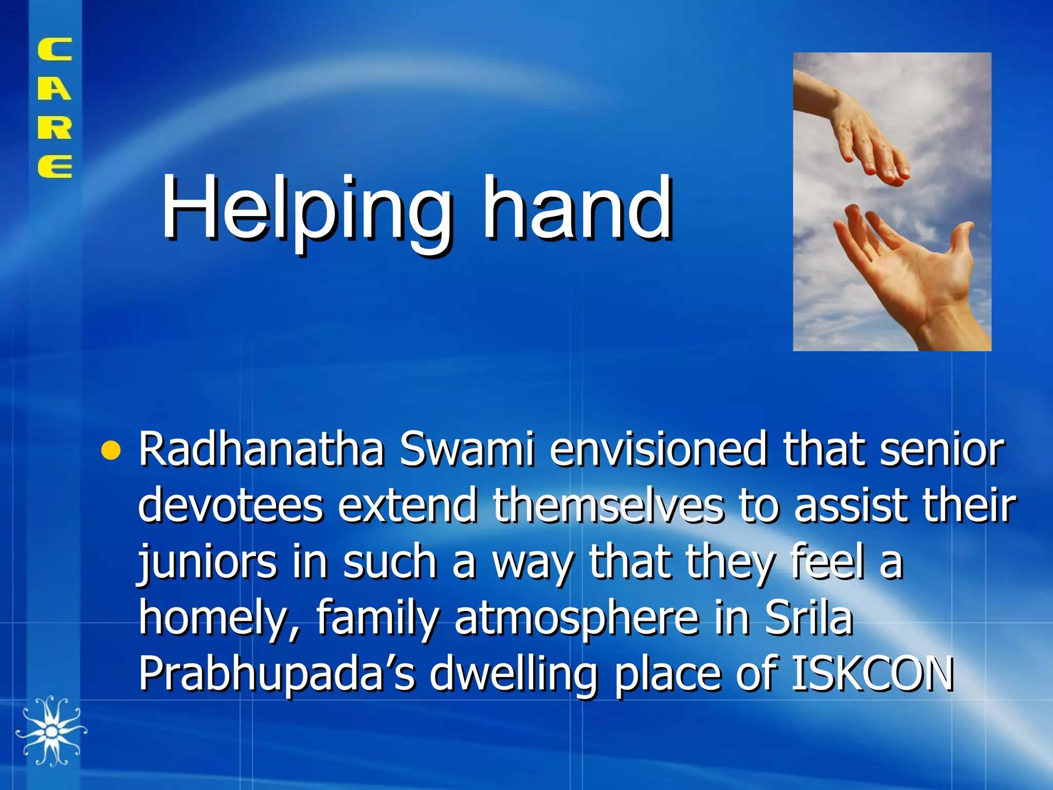 Radhanatha Swami envisioned that senior devotees extend themselves to assist their juniors in such a way that they feel a homely, family atmosphere in Srila Prabhupada’s dwelling place of ISKCON  Helping hand 