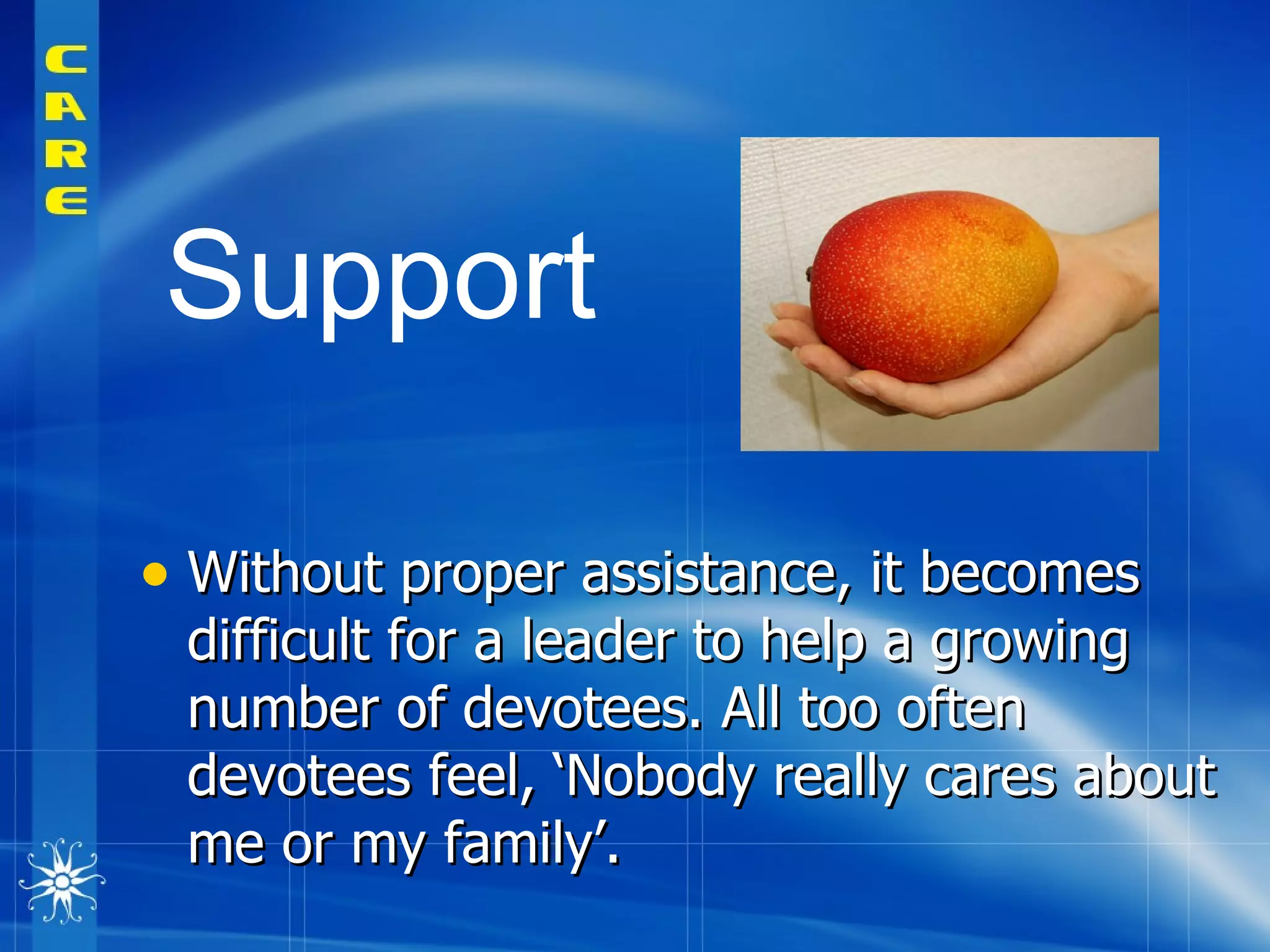 Without proper assistance, it becomes difficult for a leader to help a growing number of devotees. All too often devotees feel, ‘Nobody really cares about me or my family’.  Support   