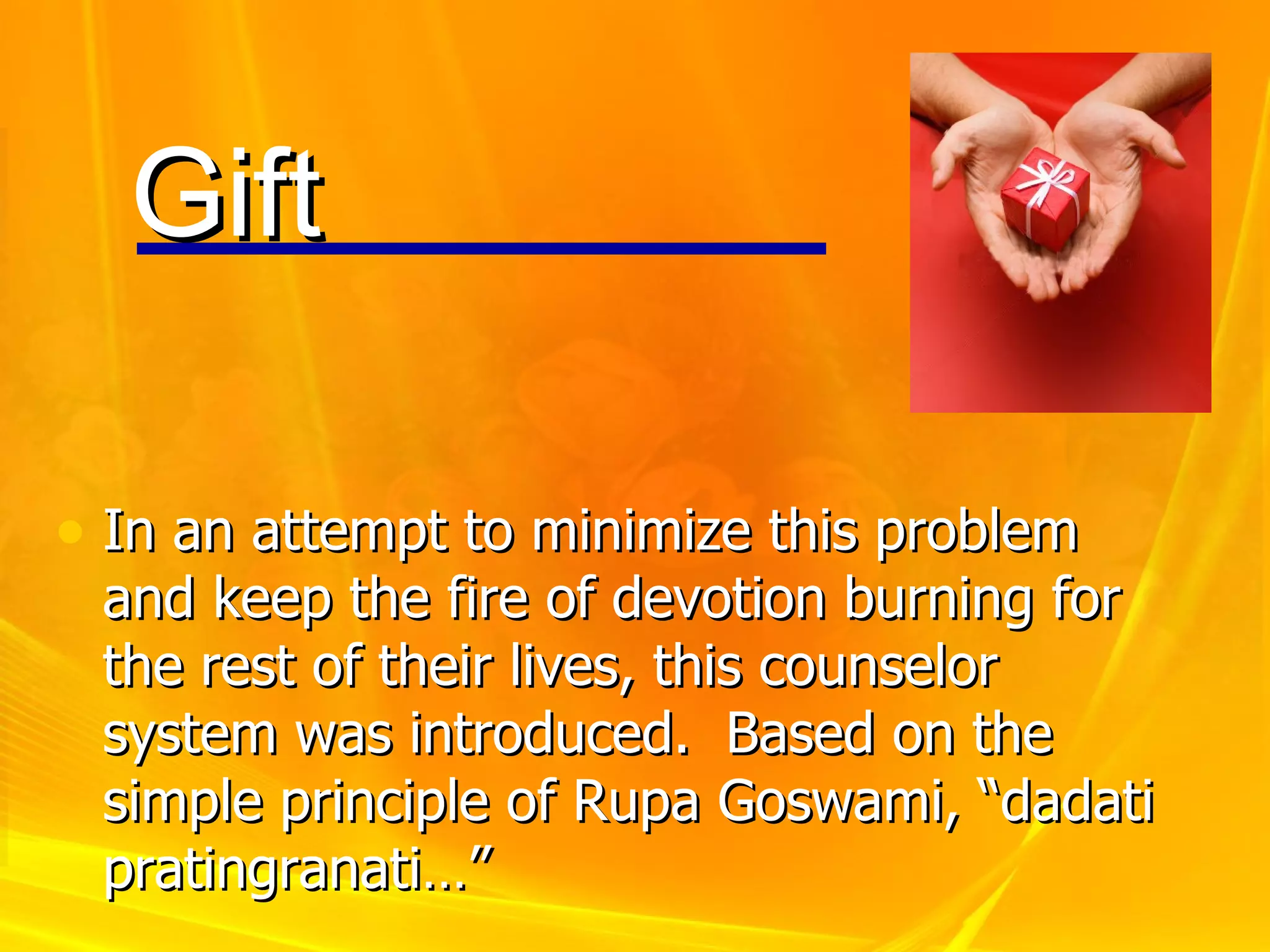 In an attempt to minimize this problem and keep the fire of devotion burning for the rest of their lives, this counselor system was introduced.  Based on the simple principle of Rupa Goswami, “dadati pratingranati…” Gift 