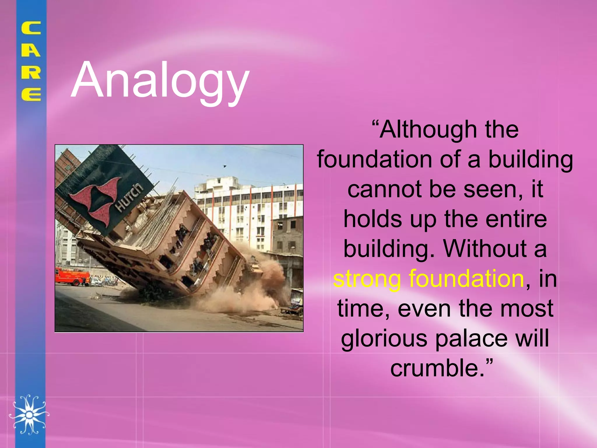 Analogy “ Although the foundation of a building cannot be seen, it holds up the entire building. Without a  strong foundation , in time, even the most glorious palace will crumble.”  