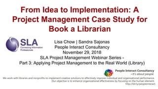 From Idea to Implementation: A
Project Management Case Study for
Book a Librarian
Lisa Chow | Sandra Sajonas
People Interact Consultancy
November 29, 2018
SLA Project Management Webinar Series -
Part 3: Applying Project Management to the Real World (Library)
 