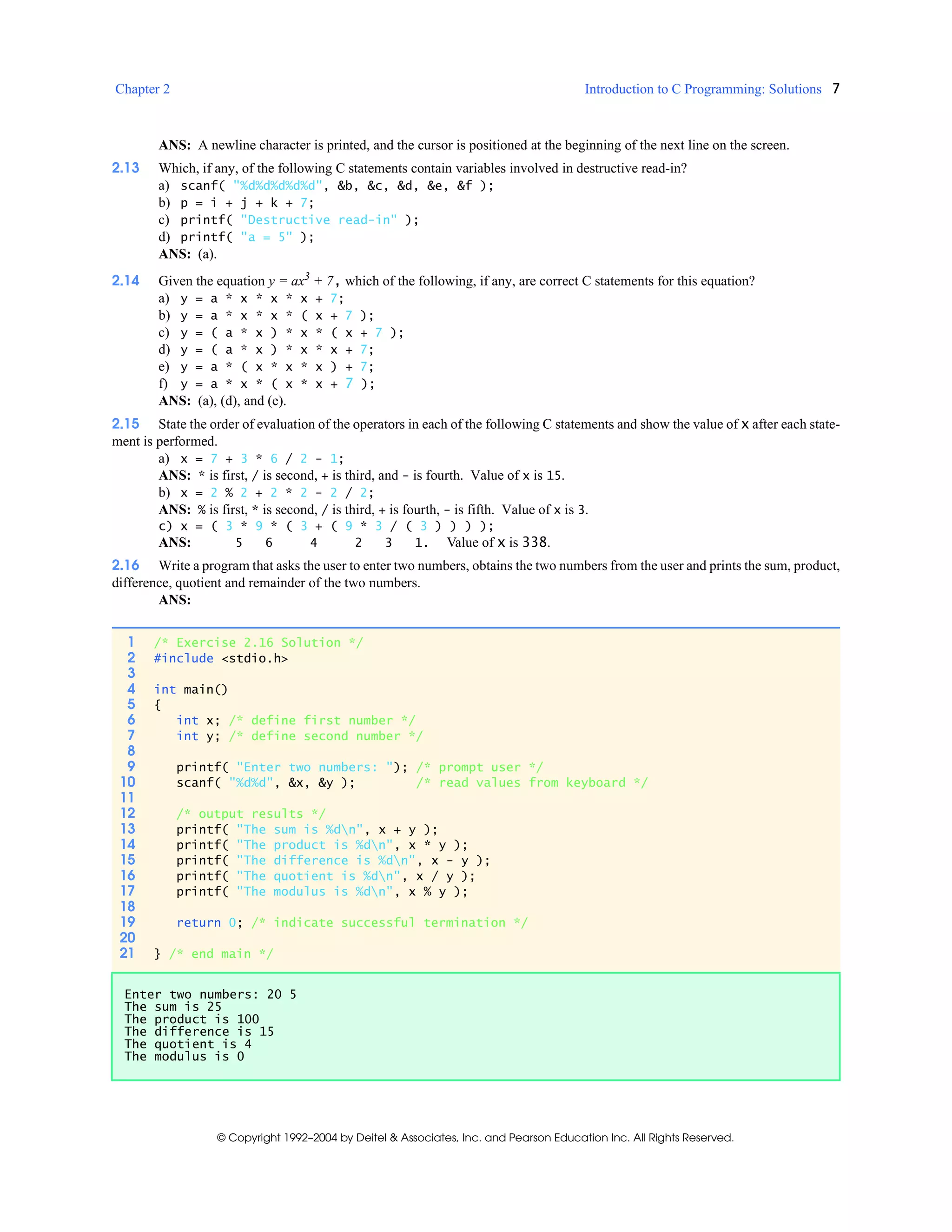 Chapter 2 Introduction to C Programming: Solutions 7
© Copyright 1992–2004 by Deitel & Associates, Inc. and Pearson Education Inc. All Rights Reserved.
ANS: A newline character is printed, and the cursor is positioned at the beginning of the next line on the screen.
2.13 Which, if any, of the following C statements contain variables involved in destructive read-in?
a) scanf( "%d%d%d%d%d", &b, &c, &d, &e, &f );
b) p = i + j + k + 7;
c) printf( "Destructive read-in" );
d) printf( "a = 5" );
ANS: (a).
2.14 Given the equation y = ax3
+ 7, which of the following, if any, are correct C statements for this equation?
a) y = a * x * x * x + 7;
b) y = a * x * x * ( x + 7 );
c) y = ( a * x ) * x * ( x + 7 );
d) y = ( a * x ) * x * x + 7;
e) y = a * ( x * x * x ) + 7;
f) y = a * x * ( x * x + 7 );
ANS: (a), (d), and (e).
2.15 State the order of evaluation of the operators in each of the following C statements and show the value of x after each state-
ment is performed.
a) x = 7 + 3 * 6 / 2 - 1;
ANS: * is first, / is second, + is third, and - is fourth. Value of x is 15.
b) x = 2 % 2 + 2 * 2 - 2 / 2;
ANS: % is first, * is second, / is third, + is fourth, - is fifth. Value of x is 3.
c) x = ( 3 * 9 * ( 3 + ( 9 * 3 / ( 3 ) ) ) );
ANS: 5 6 4 2 3 1. Value of x is 338.
2.16 Write a program that asks the user to enter two numbers, obtains the two numbers from the user and prints the sum, product,
difference, quotient and remainder of the two numbers.
ANS:
1 /* Exercise 2.16 Solution */
2 #include <stdio.h>
3
4 int main()
5 {
6 int x; /* define first number */
7 int y; /* define second number */
8
9 printf( "Enter two numbers: "); /* prompt user */
10 scanf( "%d%d", &x, &y ); /* read values from keyboard */
11
12 /* output results */
13 printf( "The sum is %dn", x + y );
14 printf( "The product is %dn", x * y );
15 printf( "The difference is %dn", x - y );
16 printf( "The quotient is %dn", x / y );
17 printf( "The modulus is %dn", x % y );
18
19 return 0; /* indicate successful termination */
20
21 } /* end main */
Enter two numbers: 20 5
The sum is 25
The product is 100
The difference is 15
The quotient is 4
The modulus is 0
 