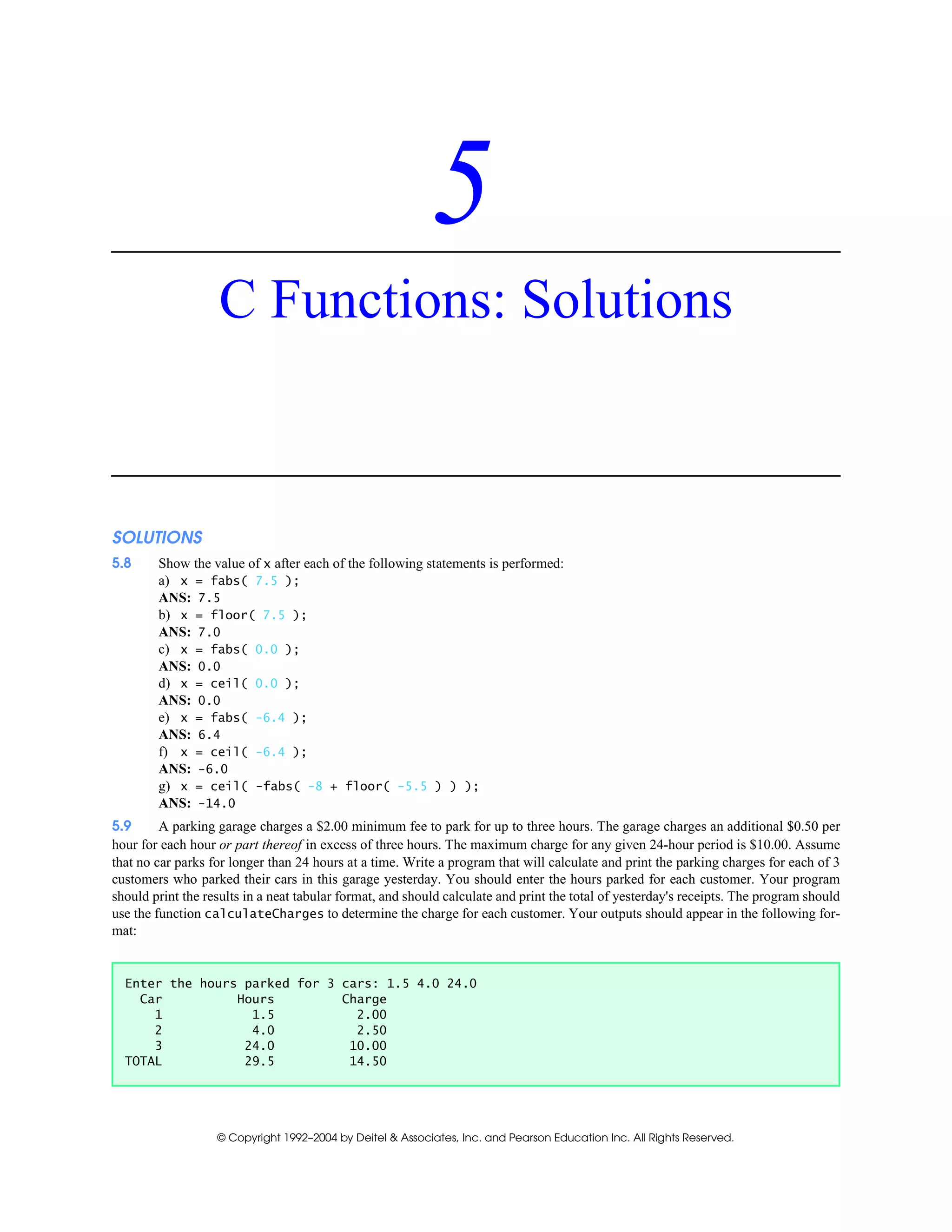 © Copyright 1992–2004 by Deitel & Associates, Inc. and Pearson Education Inc. All Rights Reserved.
5
C Functions: Solutions
SOLUTIONS
5.8 Show the value of x after each of the following statements is performed:
a) x = fabs( 7.5 );
ANS: 7.5
b) x = floor( 7.5 );
ANS: 7.0
c) x = fabs( 0.0 );
ANS: 0.0
d) x = ceil( 0.0 );
ANS: 0.0
e) x = fabs( -6.4 );
ANS: 6.4
f) x = ceil( -6.4 );
ANS: -6.0
g) x = ceil( -fabs( -8 + floor( -5.5 ) ) );
ANS: -14.0
5.9 A parking garage charges a $2.00 minimum fee to park for up to three hours. The garage charges an additional $0.50 per
hour for each hour or part thereof in excess of three hours. The maximum charge for any given 24-hour period is $10.00. Assume
that no car parks for longer than 24 hours at a time. Write a program that will calculate and print the parking charges for each of 3
customers who parked their cars in this garage yesterday. You should enter the hours parked for each customer. Your program
should print the results in a neat tabular format, and should calculate and print the total of yesterday's receipts. The program should
use the function calculateCharges to determine the charge for each customer. Your outputs should appear in the following for-
mat:
Enter the hours parked for 3 cars: 1.5 4.0 24.0
Car Hours Charge
1 1.5 2.00
2 4.0 2.50
3 24.0 10.00
TOTAL 29.5 14.50
 