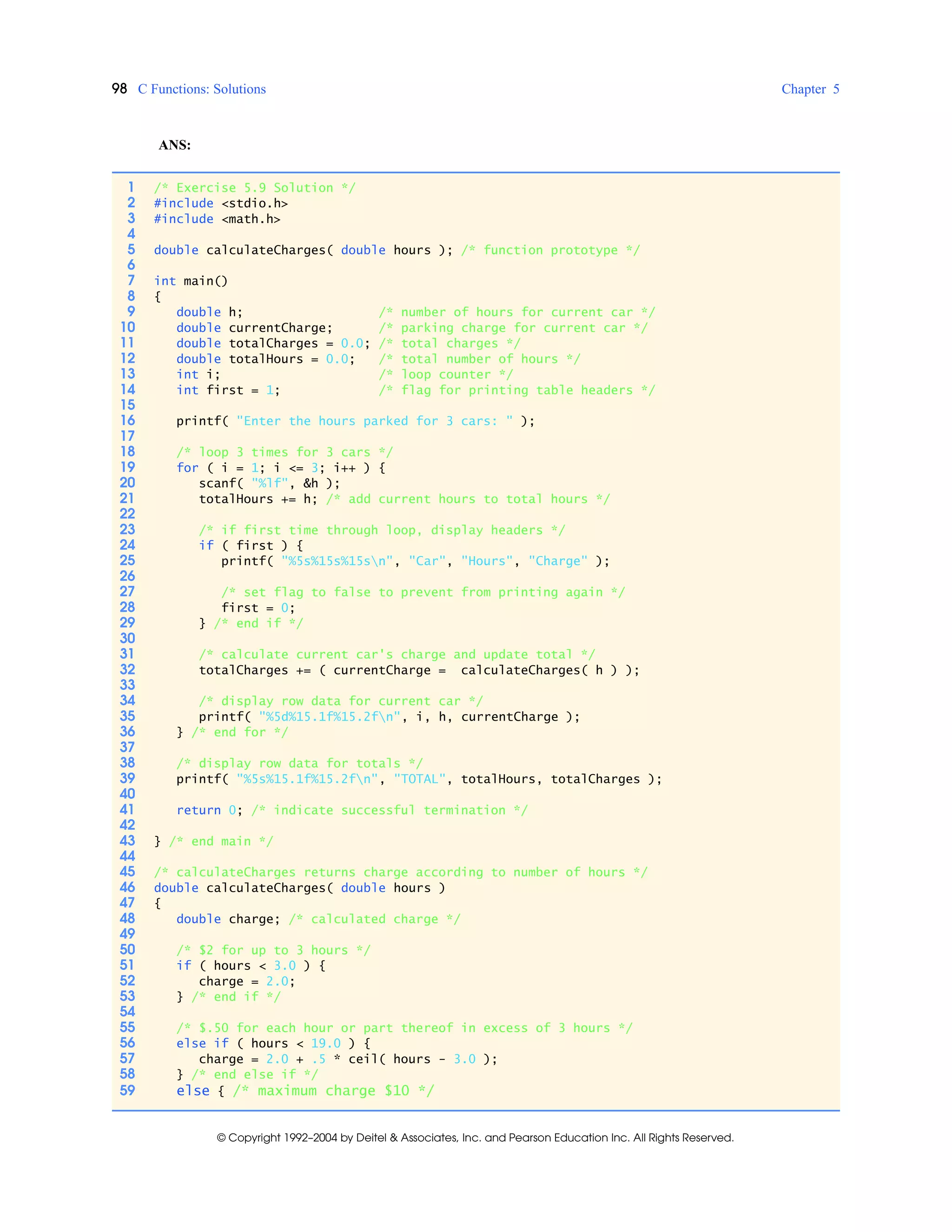 98 C Functions: Solutions Chapter 5
© Copyright 1992–2004 by Deitel & Associates, Inc. and Pearson Education Inc. All Rights Reserved.
ANS:
1 /* Exercise 5.9 Solution */
2 #include <stdio.h>
3 #include <math.h>
4
5 double calculateCharges( double hours ); /* function prototype */
6
7 int main()
8 {
9 double h; /* number of hours for current car */
10 double currentCharge; /* parking charge for current car */
11 double totalCharges = 0.0; /* total charges */
12 double totalHours = 0.0; /* total number of hours */
13 int i; /* loop counter */
14 int first = 1; /* flag for printing table headers */
15
16 printf( "Enter the hours parked for 3 cars: " );
17
18 /* loop 3 times for 3 cars */
19 for ( i = 1; i <= 3; i++ ) {
20 scanf( "%lf", &h );
21 totalHours += h; /* add current hours to total hours */
22
23 /* if first time through loop, display headers */
24 if ( first ) {
25 printf( "%5s%15s%15sn", "Car", "Hours", "Charge" );
26
27 /* set flag to false to prevent from printing again */
28 first = 0;
29 } /* end if */
30
31 /* calculate current car's charge and update total */
32 totalCharges += ( currentCharge = calculateCharges( h ) );
33
34 /* display row data for current car */
35 printf( "%5d%15.1f%15.2fn", i, h, currentCharge );
36 } /* end for */
37
38 /* display row data for totals */
39 printf( "%5s%15.1f%15.2fn", "TOTAL", totalHours, totalCharges );
40
41 return 0; /* indicate successful termination */
42
43 } /* end main */
44
45 /* calculateCharges returns charge according to number of hours */
46 double calculateCharges( double hours )
47 {
48 double charge; /* calculated charge */
49
50 /* $2 for up to 3 hours */
51 if ( hours < 3.0 ) {
52 charge = 2.0;
53 } /* end if */
54
55 /* $.50 for each hour or part thereof in excess of 3 hours */
56 else if ( hours < 19.0 ) {
57 charge = 2.0 + .5 * ceil( hours - 3.0 );
58 } /* end else if */
59 else { /* maximum charge $10 */
 