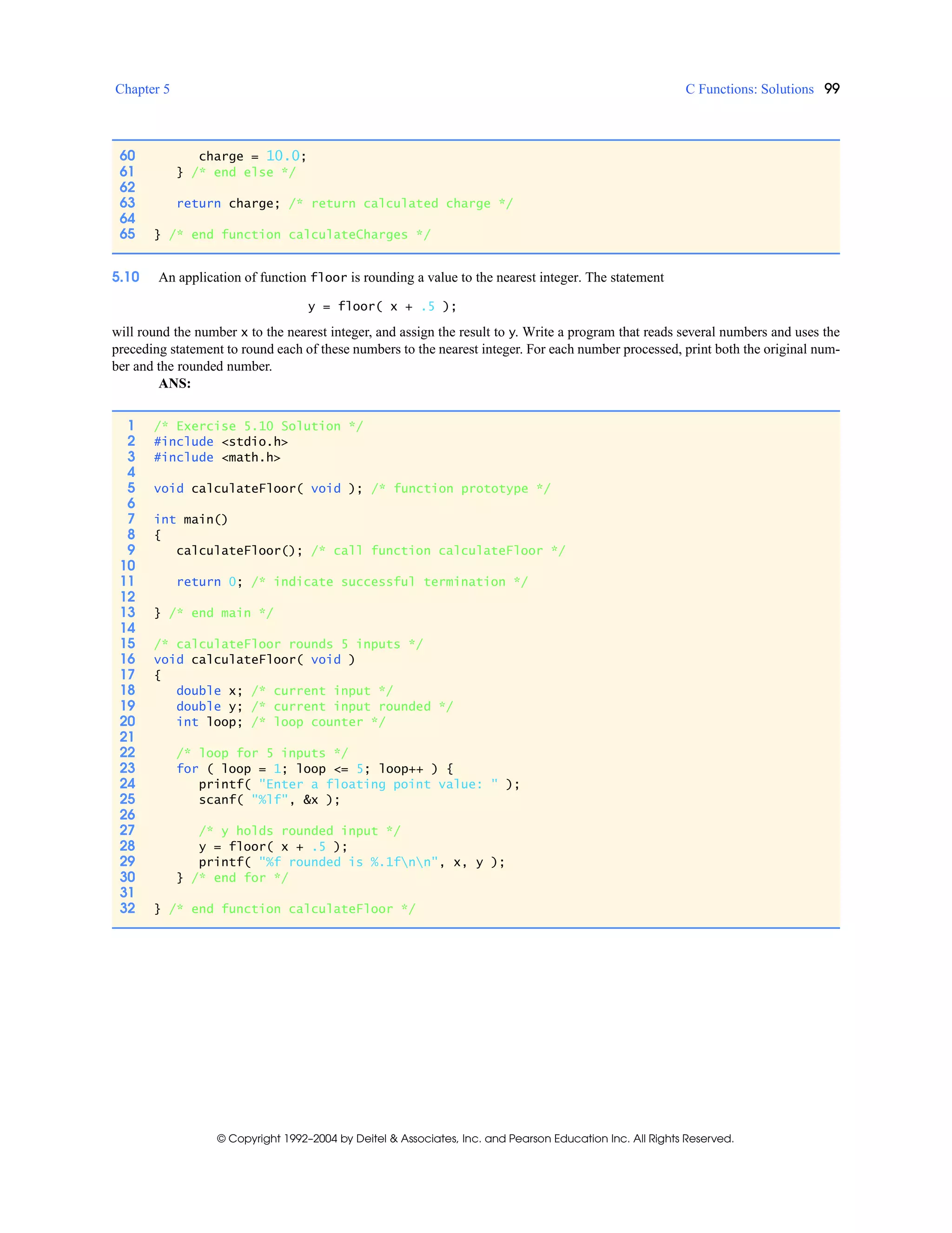 Chapter 5 C Functions: Solutions 99
© Copyright 1992–2004 by Deitel & Associates, Inc. and Pearson Education Inc. All Rights Reserved.
5.10 An application of function floor is rounding a value to the nearest integer. The statement
y = floor( x + .5 );
will round the number x to the nearest integer, and assign the result to y. Write a program that reads several numbers and uses the
preceding statement to round each of these numbers to the nearest integer. For each number processed, print both the original num-
ber and the rounded number.
ANS:
60 charge = 10.0;
61 } /* end else */
62
63 return charge; /* return calculated charge */
64
65 } /* end function calculateCharges */
1 /* Exercise 5.10 Solution */
2 #include <stdio.h>
3 #include <math.h>
4
5 void calculateFloor( void ); /* function prototype */
6
7 int main()
8 {
9 calculateFloor(); /* call function calculateFloor */
10
11 return 0; /* indicate successful termination */
12
13 } /* end main */
14
15 /* calculateFloor rounds 5 inputs */
16 void calculateFloor( void )
17 {
18 double x; /* current input */
19 double y; /* current input rounded */
20 int loop; /* loop counter */
21
22 /* loop for 5 inputs */
23 for ( loop = 1; loop <= 5; loop++ ) {
24 printf( "Enter a floating point value: " );
25 scanf( "%lf", &x );
26
27 /* y holds rounded input */
28 y = floor( x + .5 );
29 printf( "%f rounded is %.1fnn", x, y );
30 } /* end for */
31
32 } /* end function calculateFloor */
 