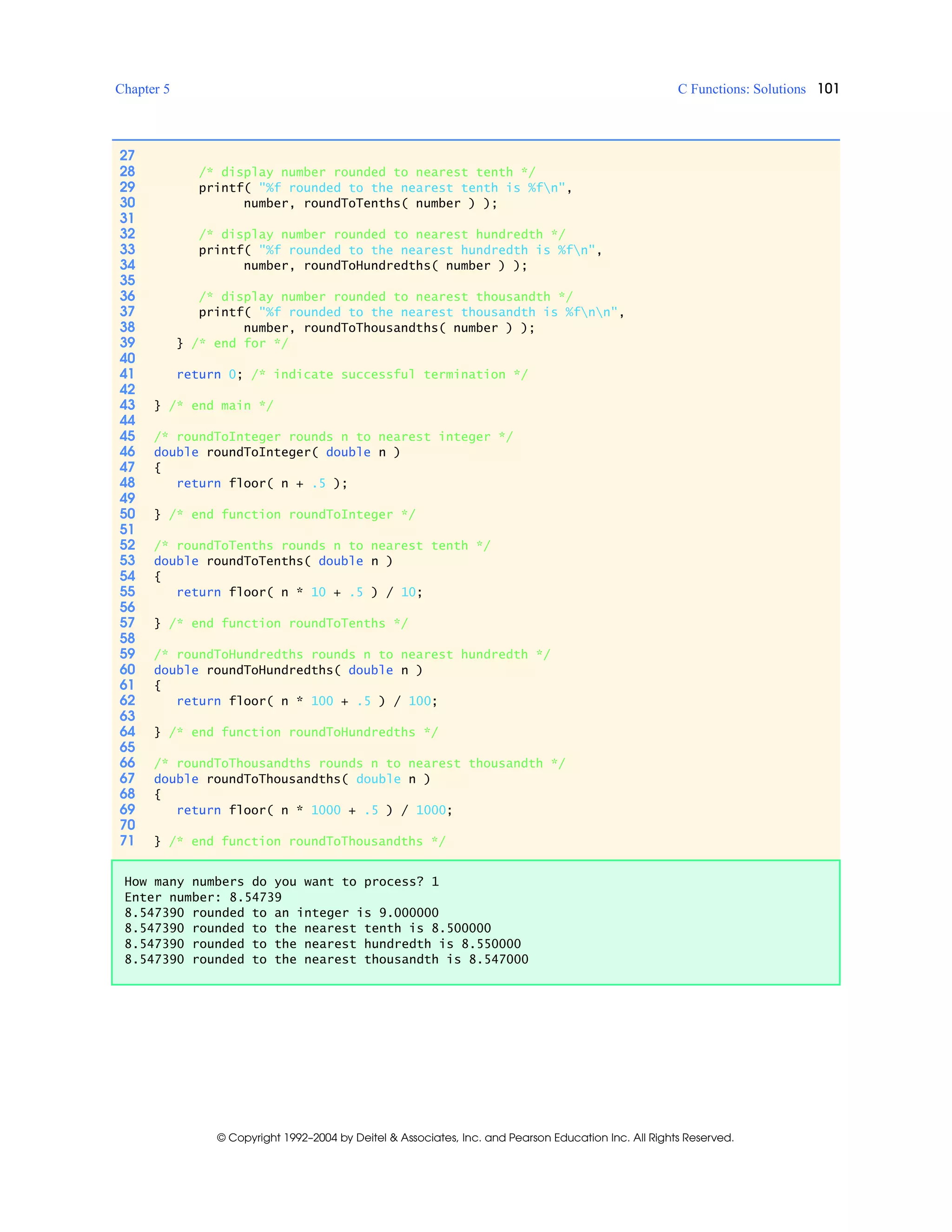 Chapter 5 C Functions: Solutions 101
© Copyright 1992–2004 by Deitel & Associates, Inc. and Pearson Education Inc. All Rights Reserved.
27
28 /* display number rounded to nearest tenth */
29 printf( "%f rounded to the nearest tenth is %fn",
30 number, roundToTenths( number ) );
31
32 /* display number rounded to nearest hundredth */
33 printf( "%f rounded to the nearest hundredth is %fn",
34 number, roundToHundredths( number ) );
35
36 /* display number rounded to nearest thousandth */
37 printf( "%f rounded to the nearest thousandth is %fnn",
38 number, roundToThousandths( number ) );
39 } /* end for */
40
41 return 0; /* indicate successful termination */
42
43 } /* end main */
44
45 /* roundToInteger rounds n to nearest integer */
46 double roundToInteger( double n )
47 {
48 return floor( n + .5 );
49
50 } /* end function roundToInteger */
51
52 /* roundToTenths rounds n to nearest tenth */
53 double roundToTenths( double n )
54 {
55 return floor( n * 10 + .5 ) / 10;
56
57 } /* end function roundToTenths */
58
59 /* roundToHundredths rounds n to nearest hundredth */
60 double roundToHundredths( double n )
61 {
62 return floor( n * 100 + .5 ) / 100;
63
64 } /* end function roundToHundredths */
65
66 /* roundToThousandths rounds n to nearest thousandth */
67 double roundToThousandths( double n )
68 {
69 return floor( n * 1000 + .5 ) / 1000;
70
71 } /* end function roundToThousandths */
How many numbers do you want to process? 1
Enter number: 8.54739
8.547390 rounded to an integer is 9.000000
8.547390 rounded to the nearest tenth is 8.500000
8.547390 rounded to the nearest hundredth is 8.550000
8.547390 rounded to the nearest thousandth is 8.547000
 
