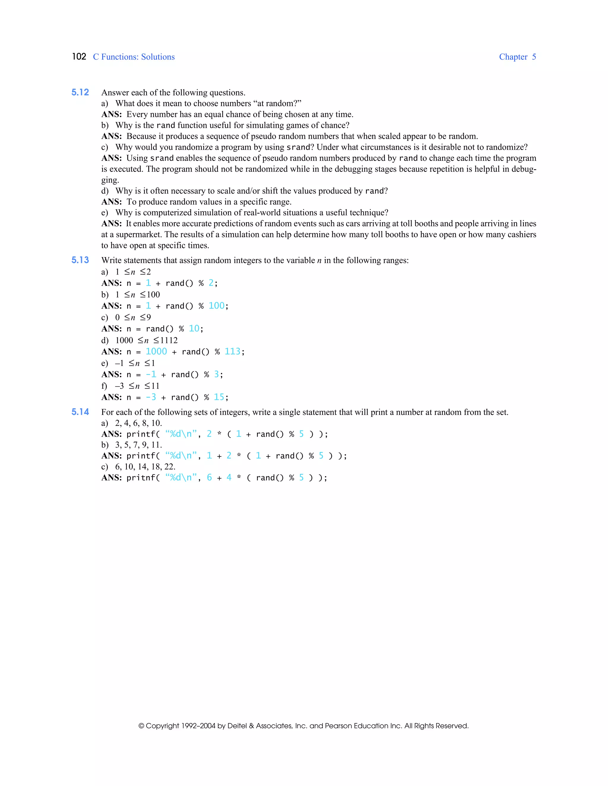 102 C Functions: Solutions Chapter 5
© Copyright 1992–2004 by Deitel & Associates, Inc. and Pearson Education Inc. All Rights Reserved.
5.12 Answer each of the following questions.
a) What does it mean to choose numbers “at random?”
ANS: Every number has an equal chance of being chosen at any time.
b) Why is the rand function useful for simulating games of chance?
ANS: Because it produces a sequence of pseudo random numbers that when scaled appear to be random.
c) Why would you randomize a program by using srand? Under what circumstances is it desirable not to randomize?
ANS: Using srand enables the sequence of pseudo random numbers produced by rand to change each time the program
is executed. The program should not be randomized while in the debugging stages because repetition is helpful in debug-
ging.
d) Why is it often necessary to scale and/or shift the values produced by rand?
ANS: To produce random values in a specific range.
e) Why is computerized simulation of real-world situations a useful technique?
ANS: It enables more accurate predictions of random events such as cars arriving at toll booths and people arriving in lines
at a supermarket. The results of a simulation can help determine how many toll booths to have open or how many cashiers
to have open at specific times.
5.13 Write statements that assign random integers to the variable n in the following ranges:
a) 1 ≤n ≤2
ANS: n = 1 + rand() % 2;
b) 1 ≤n ≤100
ANS: n = 1 + rand() % 100;
c) 0 ≤n ≤9
ANS: n = rand() % 10;
d) 1000 ≤n ≤1112
ANS: n = 1000 + rand() % 113;
e) –1 ≤n ≤1
ANS: n = -1 + rand() % 3;
f) –3 ≤n ≤11
ANS: n = -3 + rand() % 15;
5.14 For each of the following sets of integers, write a single statement that will print a number at random from the set.
a) 2, 4, 6, 8, 10.
ANS: printf( “%dn”, 2 * ( 1 + rand() % 5 ) );
b) 3, 5, 7, 9, 11.
ANS: printf( “%dn”, 1 + 2 * ( 1 + rand() % 5 ) );
c) 6, 10, 14, 18, 22.
ANS: pritnf( “%dn”, 6 + 4 * ( rand() % 5 ) );
 