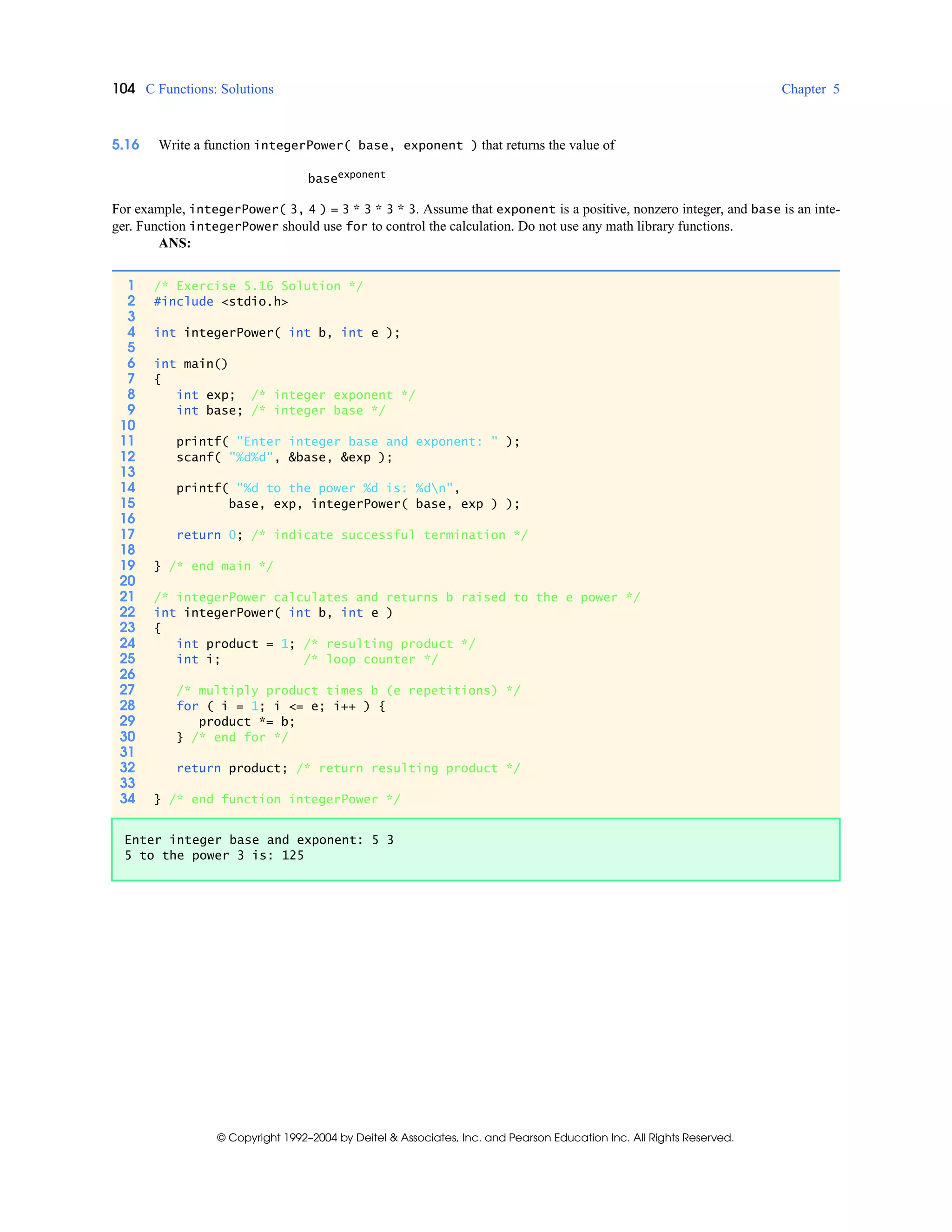 104 C Functions: Solutions Chapter 5
© Copyright 1992–2004 by Deitel & Associates, Inc. and Pearson Education Inc. All Rights Reserved.
5.16 Write a function integerPower( base, exponent ) that returns the value of
baseexponent
For example, integerPower( 3, 4 ) = 3 * 3 * 3 * 3. Assume that exponent is a positive, nonzero integer, and base is an inte-
ger. Function integerPower should use for to control the calculation. Do not use any math library functions.
ANS:
1 /* Exercise 5.16 Solution */
2 #include <stdio.h>
3
4 int integerPower( int b, int e );
5
6 int main()
7 {
8 int exp; /* integer exponent */
9 int base; /* integer base */
10
11 printf( "Enter integer base and exponent: " );
12 scanf( "%d%d", &base, &exp );
13
14 printf( "%d to the power %d is: %dn",
15 base, exp, integerPower( base, exp ) );
16
17 return 0; /* indicate successful termination */
18
19 } /* end main */
20
21 /* integerPower calculates and returns b raised to the e power */
22 int integerPower( int b, int e )
23 {
24 int product = 1; /* resulting product */
25 int i; /* loop counter */
26
27 /* multiply product times b (e repetitions) */
28 for ( i = 1; i <= e; i++ ) {
29 product *= b;
30 } /* end for */
31
32 return product; /* return resulting product */
33
34 } /* end function integerPower */
Enter integer base and exponent: 5 3
5 to the power 3 is: 125
 