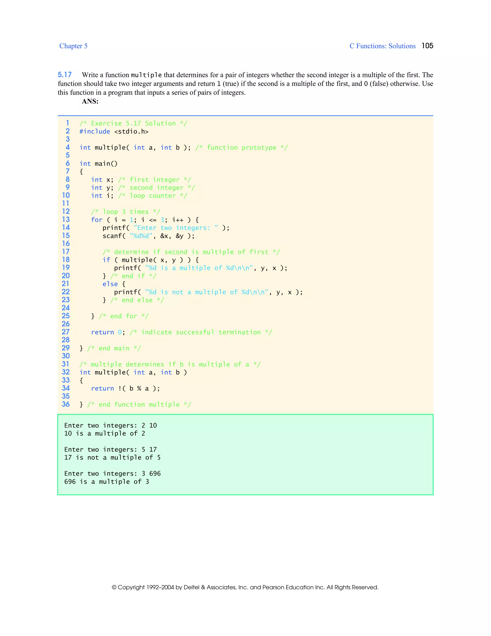 Chapter 5 C Functions: Solutions 105
© Copyright 1992–2004 by Deitel & Associates, Inc. and Pearson Education Inc. All Rights Reserved.
5.17 Write a function multiple that determines for a pair of integers whether the second integer is a multiple of the first. The
function should take two integer arguments and return 1 (true) if the second is a multiple of the first, and 0 (false) otherwise. Use
this function in a program that inputs a series of pairs of integers.
ANS:
1 /* Exercise 5.17 Solution */
2 #include <stdio.h>
3
4 int multiple( int a, int b ); /* function prototype */
5
6 int main()
7 {
8 int x; /* first integer */
9 int y; /* second integer */
10 int i; /* loop counter */
11
12 /* loop 3 times */
13 for ( i = 1; i <= 3; i++ ) {
14 printf( "Enter two integers: " );
15 scanf( "%d%d", &x, &y );
16
17 /* determine if second is multiple of first */
18 if ( multiple( x, y ) ) {
19 printf( "%d is a multiple of %dnn", y, x );
20 } /* end if */
21 else {
22 printf( "%d is not a multiple of %dnn", y, x );
23 } /* end else */
24
25 } /* end for */
26
27 return 0; /* indicate successful termination */
28
29 } /* end main */
30
31 /* multiple determines if b is multiple of a */
32 int multiple( int a, int b )
33 {
34 return !( b % a );
35
36 } /* end function multiple */
Enter two integers: 2 10
10 is a multiple of 2
Enter two integers: 5 17
17 is not a multiple of 5
Enter two integers: 3 696
696 is a multiple of 3
 
