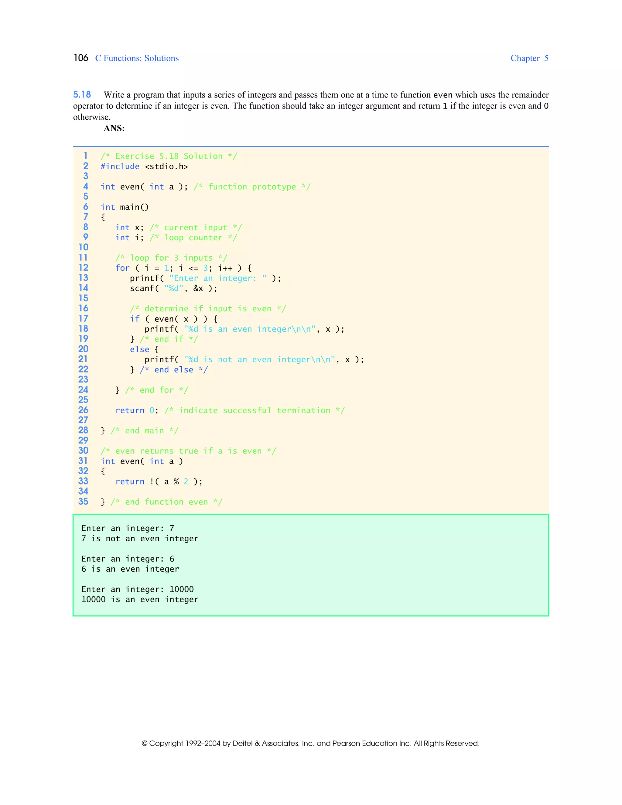 106 C Functions: Solutions Chapter 5
© Copyright 1992–2004 by Deitel & Associates, Inc. and Pearson Education Inc. All Rights Reserved.
5.18 Write a program that inputs a series of integers and passes them one at a time to function even which uses the remainder
operator to determine if an integer is even. The function should take an integer argument and return 1 if the integer is even and 0
otherwise.
ANS:
1 /* Exercise 5.18 Solution */
2 #include <stdio.h>
3
4 int even( int a ); /* function prototype */
5
6 int main()
7 {
8 int x; /* current input */
9 int i; /* loop counter */
10
11 /* loop for 3 inputs */
12 for ( i = 1; i <= 3; i++ ) {
13 printf( "Enter an integer: " );
14 scanf( "%d", &x );
15
16 /* determine if input is even */
17 if ( even( x ) ) {
18 printf( "%d is an even integernn", x );
19 } /* end if */
20 else {
21 printf( "%d is not an even integernn", x );
22 } /* end else */
23
24 } /* end for */
25
26 return 0; /* indicate successful termination */
27
28 } /* end main */
29
30 /* even returns true if a is even */
31 int even( int a )
32 {
33 return !( a % 2 );
34
35 } /* end function even */
Enter an integer: 7
7 is not an even integer
Enter an integer: 6
6 is an even integer
Enter an integer: 10000
10000 is an even integer
 