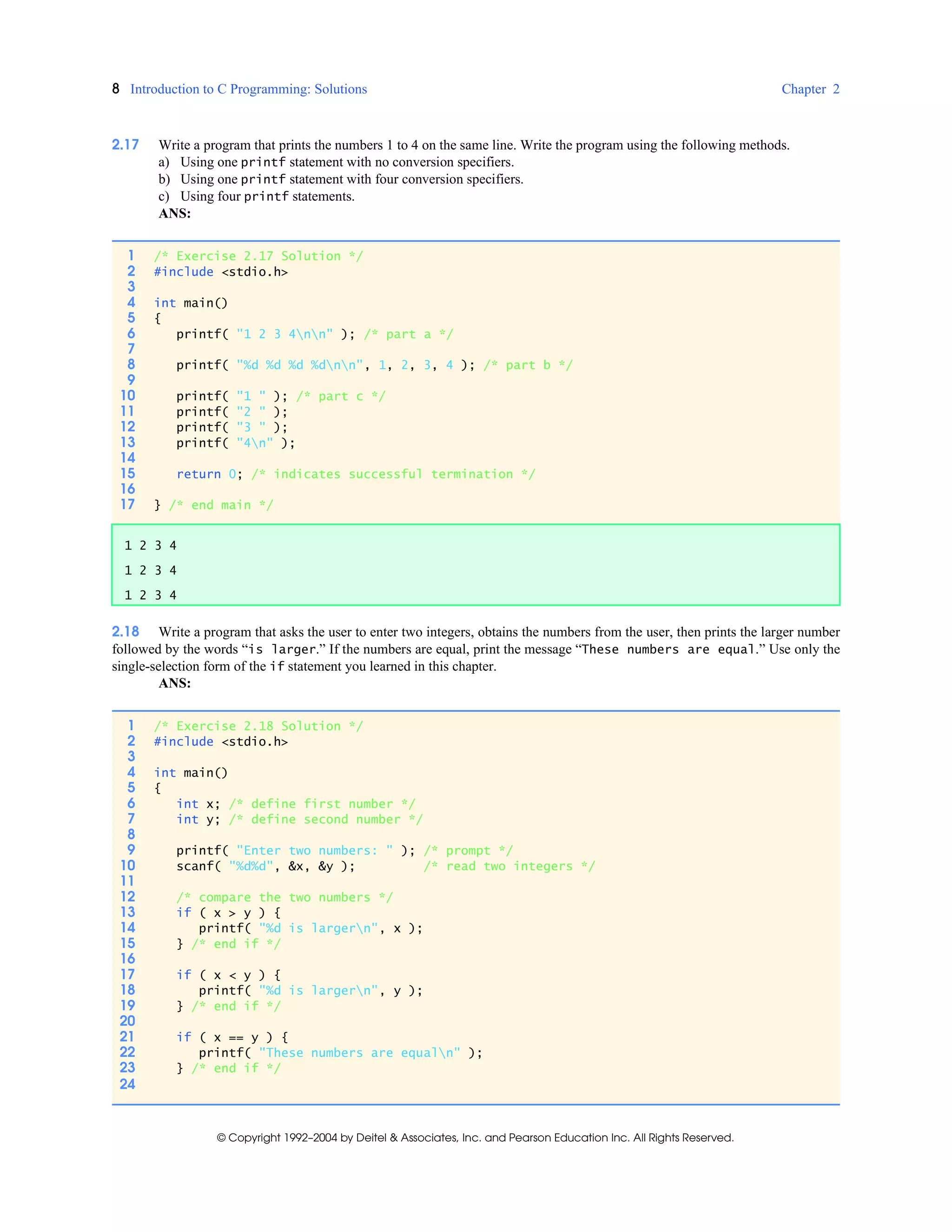 8 Introduction to C Programming: Solutions Chapter 2
© Copyright 1992–2004 by Deitel & Associates, Inc. and Pearson Education Inc. All Rights Reserved.
2.17 Write a program that prints the numbers 1 to 4 on the same line. Write the program using the following methods.
a) Using one printf statement with no conversion specifiers.
b) Using one printf statement with four conversion specifiers.
c) Using four printf statements.
ANS:
2.18 Write a program that asks the user to enter two integers, obtains the numbers from the user, then prints the larger number
followed by the words “is larger.” If the numbers are equal, print the message “These numbers are equal.” Use only the
single-selection form of the if statement you learned in this chapter.
ANS:
1 /* Exercise 2.17 Solution */
2 #include <stdio.h>
3
4 int main()
5 {
6 printf( "1 2 3 4nn" ); /* part a */
7
8 printf( "%d %d %d %dnn", 1, 2, 3, 4 ); /* part b */
9
10 printf( "1 " ); /* part c */
11 printf( "2 " );
12 printf( "3 " );
13 printf( "4n" );
14
15 return 0; /* indicates successful termination */
16
17 } /* end main */
1 2 3 4
1 2 3 4
1 2 3 4
1 /* Exercise 2.18 Solution */
2 #include <stdio.h>
3
4 int main()
5 {
6 int x; /* define first number */
7 int y; /* define second number */
8
9 printf( "Enter two numbers: " ); /* prompt */
10 scanf( "%d%d", &x, &y ); /* read two integers */
11
12 /* compare the two numbers */
13 if ( x > y ) {
14 printf( "%d is largern", x );
15 } /* end if */
16
17 if ( x < y ) {
18 printf( "%d is largern", y );
19 } /* end if */
20
21 if ( x == y ) {
22 printf( "These numbers are equaln" );
23 } /* end if */
24
 