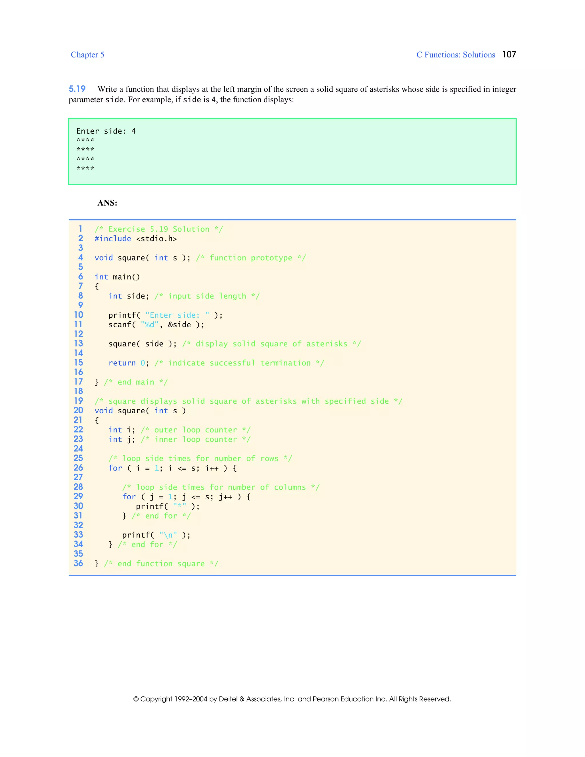 Chapter 5 C Functions: Solutions 107
© Copyright 1992–2004 by Deitel & Associates, Inc. and Pearson Education Inc. All Rights Reserved.
5.19 Write a function that displays at the left margin of the screen a solid square of asterisks whose side is specified in integer
parameter side. For example, if side is 4, the function displays:
ANS:
Enter side: 4
****
****
****
****
1 /* Exercise 5.19 Solution */
2 #include <stdio.h>
3
4 void square( int s ); /* function prototype */
5
6 int main()
7 {
8 int side; /* input side length */
9
10 printf( "Enter side: " );
11 scanf( "%d", &side );
12
13 square( side ); /* display solid square of asterisks */
14
15 return 0; /* indicate successful termination */
16
17 } /* end main */
18
19 /* square displays solid square of asterisks with specified side */
20 void square( int s )
21 {
22 int i; /* outer loop counter */
23 int j; /* inner loop counter */
24
25 /* loop side times for number of rows */
26 for ( i = 1; i <= s; i++ ) {
27
28 /* loop side times for number of columns */
29 for ( j = 1; j <= s; j++ ) {
30 printf( "*" );
31 } /* end for */
32
33 printf( "n" );
34 } /* end for */
35
36 } /* end function square */
 