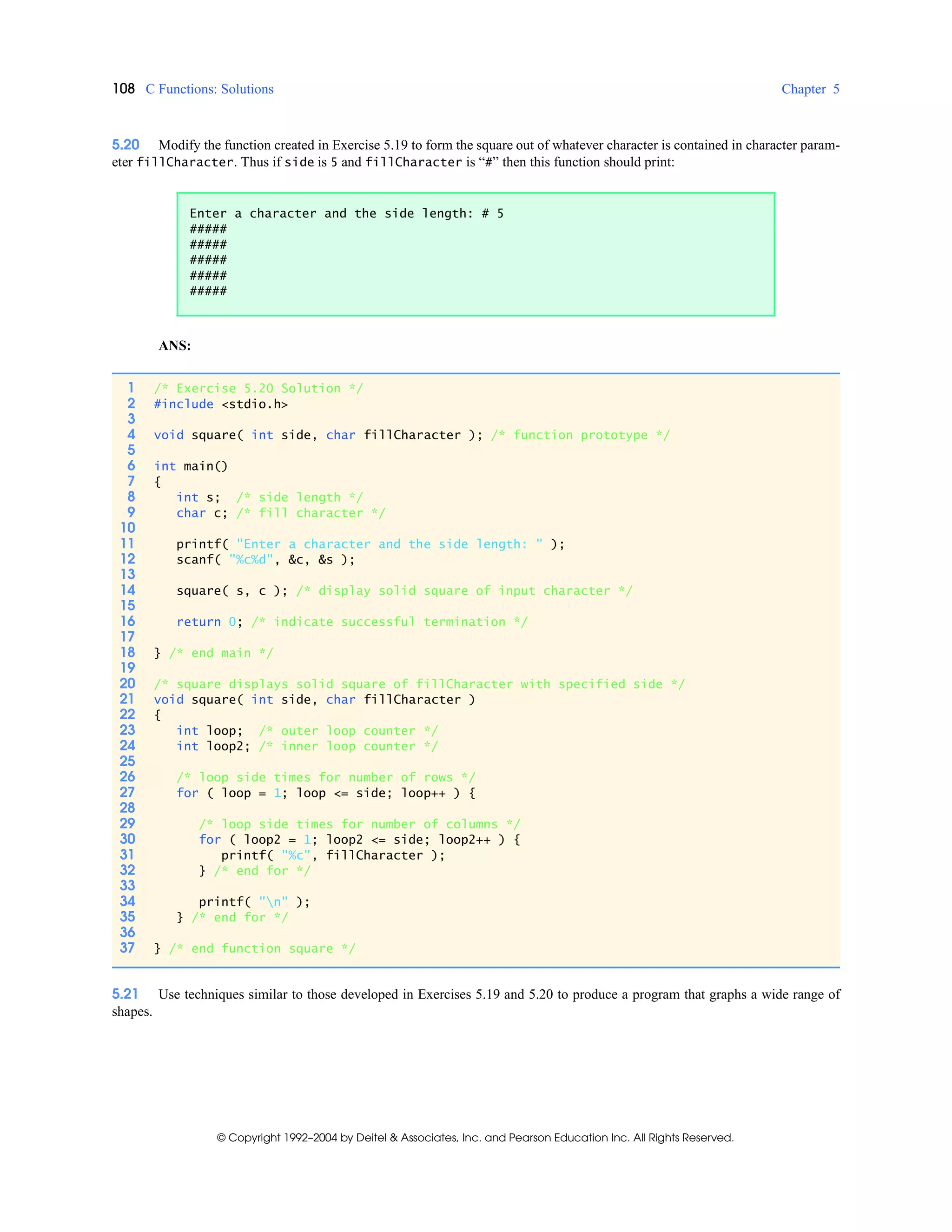 108 C Functions: Solutions Chapter 5
© Copyright 1992–2004 by Deitel & Associates, Inc. and Pearson Education Inc. All Rights Reserved.
5.20 Modify the function created in Exercise 5.19 to form the square out of whatever character is contained in character param-
eter fillCharacter. Thus if side is 5 and fillCharacter is “#” then this function should print:
ANS:
5.21 Use techniques similar to those developed in Exercises 5.19 and 5.20 to produce a program that graphs a wide range of
shapes.
Enter a character and the side length: # 5
#####
#####
#####
#####
#####
1 /* Exercise 5.20 Solution */
2 #include <stdio.h>
3
4 void square( int side, char fillCharacter ); /* function prototype */
5
6 int main()
7 {
8 int s; /* side length */
9 char c; /* fill character */
10
11 printf( "Enter a character and the side length: " );
12 scanf( "%c%d", &c, &s );
13
14 square( s, c ); /* display solid square of input character */
15
16 return 0; /* indicate successful termination */
17
18 } /* end main */
19
20 /* square displays solid square of fillCharacter with specified side */
21 void square( int side, char fillCharacter )
22 {
23 int loop; /* outer loop counter */
24 int loop2; /* inner loop counter */
25
26 /* loop side times for number of rows */
27 for ( loop = 1; loop <= side; loop++ ) {
28
29 /* loop side times for number of columns */
30 for ( loop2 = 1; loop2 <= side; loop2++ ) {
31 printf( "%c", fillCharacter );
32 } /* end for */
33
34 printf( "n" );
35 } /* end for */
36
37 } /* end function square */
 