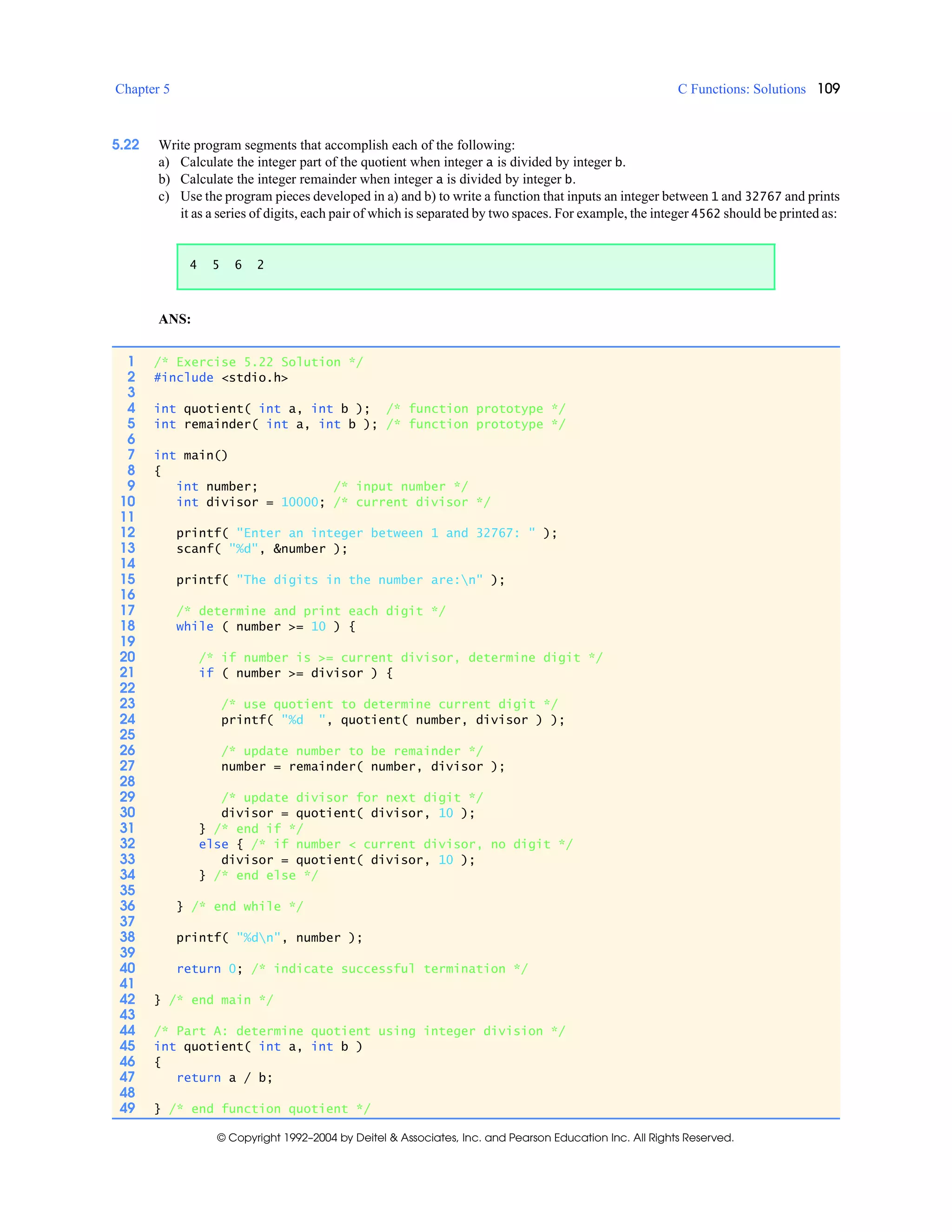 Chapter 5 C Functions: Solutions 109
© Copyright 1992–2004 by Deitel & Associates, Inc. and Pearson Education Inc. All Rights Reserved.
5.22 Write program segments that accomplish each of the following:
a) Calculate the integer part of the quotient when integer a is divided by integer b.
b) Calculate the integer remainder when integer a is divided by integer b.
c) Use the program pieces developed in a) and b) to write a function that inputs an integer between 1 and 32767 and prints
it as a series of digits, each pair of which is separated by two spaces. For example, the integer 4562 should be printed as:
ANS:
4 5 6 2
1 /* Exercise 5.22 Solution */
2 #include <stdio.h>
3
4 int quotient( int a, int b ); /* function prototype */
5 int remainder( int a, int b ); /* function prototype */
6
7 int main()
8 {
9 int number; /* input number */
10 int divisor = 10000; /* current divisor */
11
12 printf( "Enter an integer between 1 and 32767: " );
13 scanf( "%d", &number );
14
15 printf( "The digits in the number are:n" );
16
17 /* determine and print each digit */
18 while ( number >= 10 ) {
19
20 /* if number is >= current divisor, determine digit */
21 if ( number >= divisor ) {
22
23 /* use quotient to determine current digit */
24 printf( "%d ", quotient( number, divisor ) );
25
26 /* update number to be remainder */
27 number = remainder( number, divisor );
28
29 /* update divisor for next digit */
30 divisor = quotient( divisor, 10 );
31 } /* end if */
32 else { /* if number < current divisor, no digit */
33 divisor = quotient( divisor, 10 );
34 } /* end else */
35
36 } /* end while */
37
38 printf( "%dn", number );
39
40 return 0; /* indicate successful termination */
41
42 } /* end main */
43
44 /* Part A: determine quotient using integer division */
45 int quotient( int a, int b )
46 {
47 return a / b;
48
49 } /* end function quotient */
 