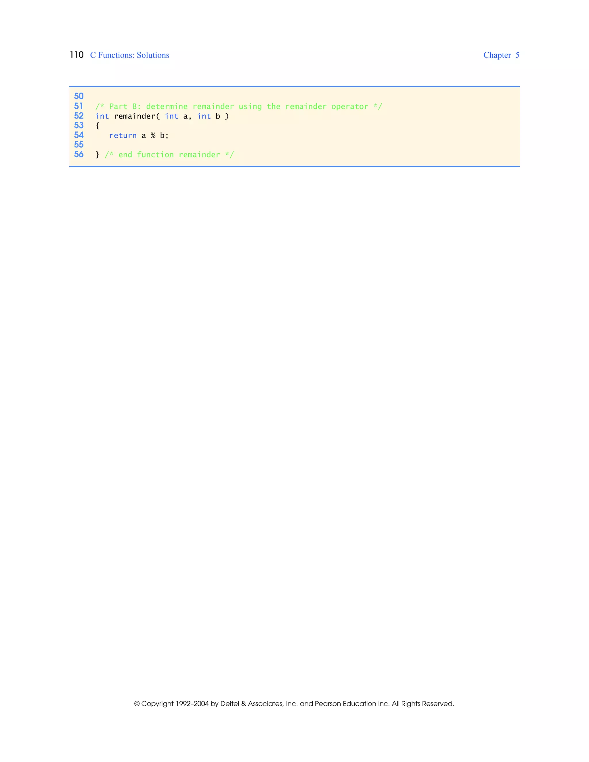 110 C Functions: Solutions Chapter 5
© Copyright 1992–2004 by Deitel & Associates, Inc. and Pearson Education Inc. All Rights Reserved.
50
51 /* Part B: determine remainder using the remainder operator */
52 int remainder( int a, int b )
53 {
54 return a % b;
55
56 } /* end function remainder */
 