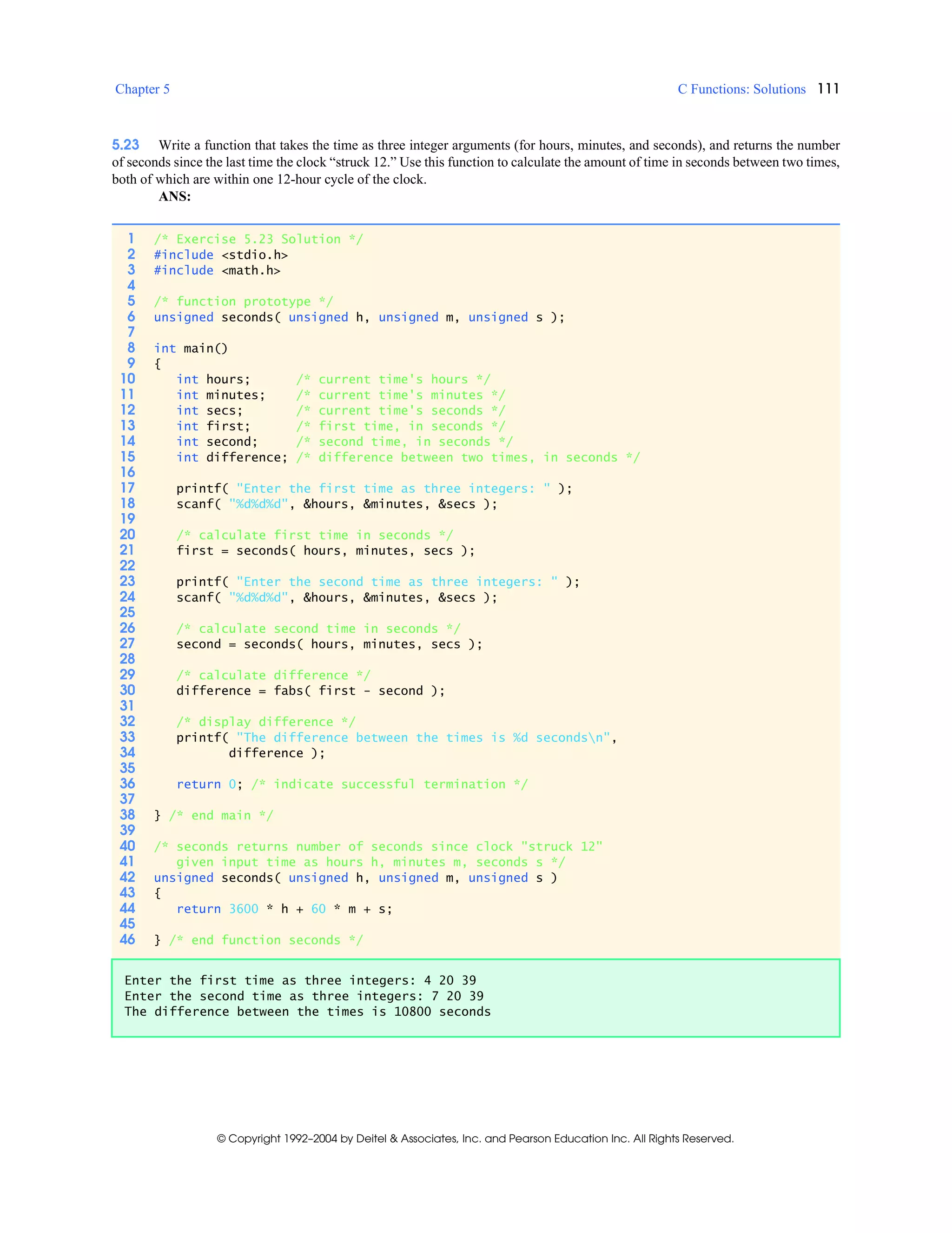 Chapter 5 C Functions: Solutions 111
© Copyright 1992–2004 by Deitel & Associates, Inc. and Pearson Education Inc. All Rights Reserved.
5.23 Write a function that takes the time as three integer arguments (for hours, minutes, and seconds), and returns the number
of seconds since the last time the clock “struck 12.” Use this function to calculate the amount of time in seconds between two times,
both of which are within one 12-hour cycle of the clock.
ANS:
1 /* Exercise 5.23 Solution */
2 #include <stdio.h>
3 #include <math.h>
4
5 /* function prototype */
6 unsigned seconds( unsigned h, unsigned m, unsigned s );
7
8 int main()
9 {
10 int hours; /* current time's hours */
11 int minutes; /* current time's minutes */
12 int secs; /* current time's seconds */
13 int first; /* first time, in seconds */
14 int second; /* second time, in seconds */
15 int difference; /* difference between two times, in seconds */
16
17 printf( "Enter the first time as three integers: " );
18 scanf( "%d%d%d", &hours, &minutes, &secs );
19
20 /* calculate first time in seconds */
21 first = seconds( hours, minutes, secs );
22
23 printf( "Enter the second time as three integers: " );
24 scanf( "%d%d%d", &hours, &minutes, &secs );
25
26 /* calculate second time in seconds */
27 second = seconds( hours, minutes, secs );
28
29 /* calculate difference */
30 difference = fabs( first - second );
31
32 /* display difference */
33 printf( "The difference between the times is %d secondsn",
34 difference );
35
36 return 0; /* indicate successful termination */
37
38 } /* end main */
39
40 /* seconds returns number of seconds since clock "struck 12"
41 given input time as hours h, minutes m, seconds s */
42 unsigned seconds( unsigned h, unsigned m, unsigned s )
43 {
44 return 3600 * h + 60 * m + s;
45
46 } /* end function seconds */
Enter the first time as three integers: 4 20 39
Enter the second time as three integers: 7 20 39
The difference between the times is 10800 seconds
 