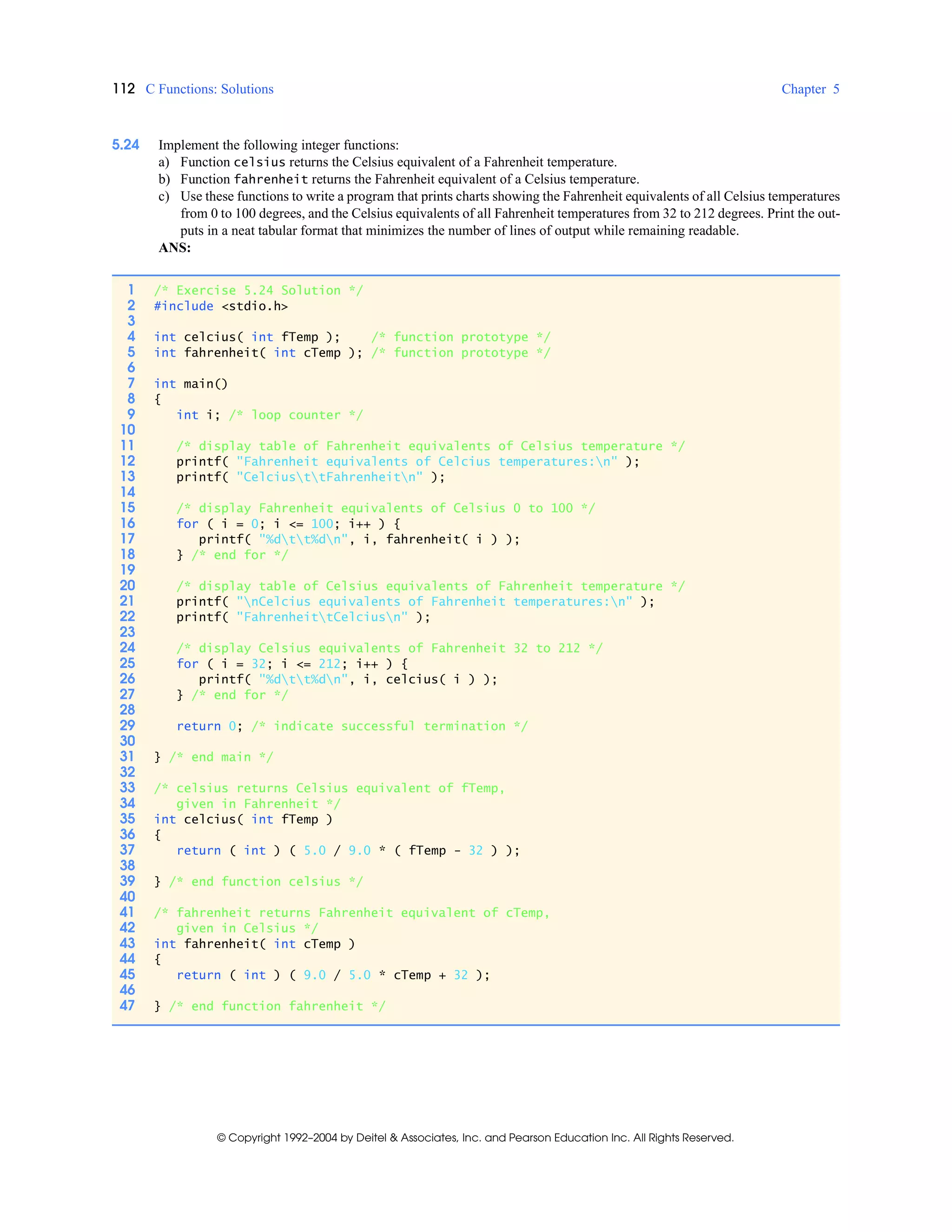 112 C Functions: Solutions Chapter 5
© Copyright 1992–2004 by Deitel & Associates, Inc. and Pearson Education Inc. All Rights Reserved.
5.24 Implement the following integer functions:
a) Function celsius returns the Celsius equivalent of a Fahrenheit temperature.
b) Function fahrenheit returns the Fahrenheit equivalent of a Celsius temperature.
c) Use these functions to write a program that prints charts showing the Fahrenheit equivalents of all Celsius temperatures
from 0 to 100 degrees, and the Celsius equivalents of all Fahrenheit temperatures from 32 to 212 degrees. Print the out-
puts in a neat tabular format that minimizes the number of lines of output while remaining readable.
ANS:
1 /* Exercise 5.24 Solution */
2 #include <stdio.h>
3
4 int celcius( int fTemp ); /* function prototype */
5 int fahrenheit( int cTemp ); /* function prototype */
6
7 int main()
8 {
9 int i; /* loop counter */
10
11 /* display table of Fahrenheit equivalents of Celsius temperature */
12 printf( "Fahrenheit equivalents of Celcius temperatures:n" );
13 printf( "CelciusttFahrenheitn" );
14
15 /* display Fahrenheit equivalents of Celsius 0 to 100 */
16 for ( i = 0; i <= 100; i++ ) {
17 printf( "%dtt%dn", i, fahrenheit( i ) );
18 } /* end for */
19
20 /* display table of Celsius equivalents of Fahrenheit temperature */
21 printf( "nCelcius equivalents of Fahrenheit temperatures:n" );
22 printf( "FahrenheittCelciusn" );
23
24 /* display Celsius equivalents of Fahrenheit 32 to 212 */
25 for ( i = 32; i <= 212; i++ ) {
26 printf( "%dtt%dn", i, celcius( i ) );
27 } /* end for */
28
29 return 0; /* indicate successful termination */
30
31 } /* end main */
32
33 /* celsius returns Celsius equivalent of fTemp,
34 given in Fahrenheit */
35 int celcius( int fTemp )
36 {
37 return ( int ) ( 5.0 / 9.0 * ( fTemp - 32 ) );
38
39 } /* end function celsius */
40
41 /* fahrenheit returns Fahrenheit equivalent of cTemp,
42 given in Celsius */
43 int fahrenheit( int cTemp )
44 {
45 return ( int ) ( 9.0 / 5.0 * cTemp + 32 );
46
47 } /* end function fahrenheit */
 