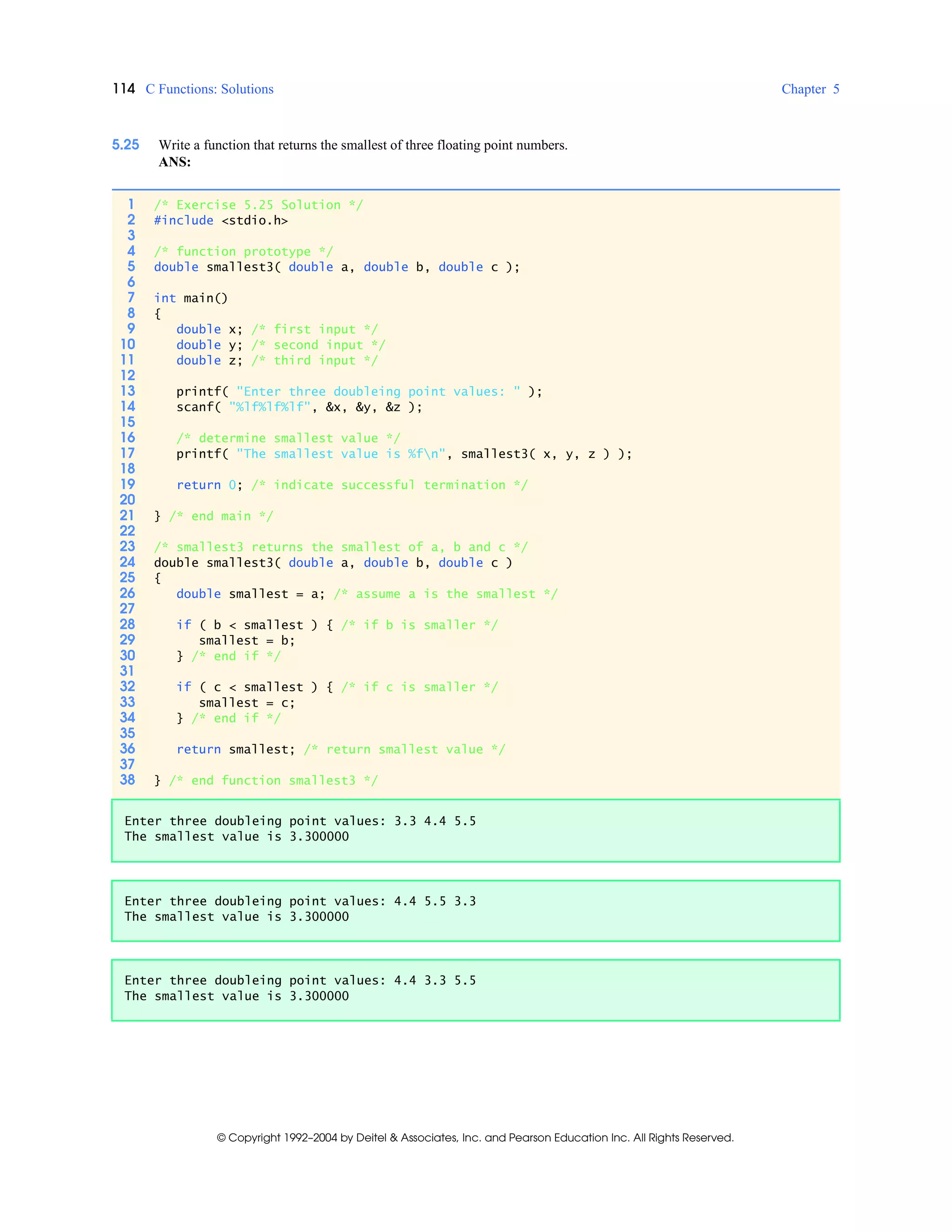 114 C Functions: Solutions Chapter 5
© Copyright 1992–2004 by Deitel & Associates, Inc. and Pearson Education Inc. All Rights Reserved.
5.25 Write a function that returns the smallest of three floating point numbers.
ANS:
1 /* Exercise 5.25 Solution */
2 #include <stdio.h>
3
4 /* function prototype */
5 double smallest3( double a, double b, double c );
6
7 int main()
8 {
9 double x; /* first input */
10 double y; /* second input */
11 double z; /* third input */
12
13 printf( "Enter three doubleing point values: " );
14 scanf( "%lf%lf%lf", &x, &y, &z );
15
16 /* determine smallest value */
17 printf( "The smallest value is %fn", smallest3( x, y, z ) );
18
19 return 0; /* indicate successful termination */
20
21 } /* end main */
22
23 /* smallest3 returns the smallest of a, b and c */
24 double smallest3( double a, double b, double c )
25 {
26 double smallest = a; /* assume a is the smallest */
27
28 if ( b < smallest ) { /* if b is smaller */
29 smallest = b;
30 } /* end if */
31
32 if ( c < smallest ) { /* if c is smaller */
33 smallest = c;
34 } /* end if */
35
36 return smallest; /* return smallest value */
37
38 } /* end function smallest3 */
Enter three doubleing point values: 3.3 4.4 5.5
The smallest value is 3.300000
Enter three doubleing point values: 4.4 5.5 3.3
The smallest value is 3.300000
Enter three doubleing point values: 4.4 3.3 5.5
The smallest value is 3.300000
 